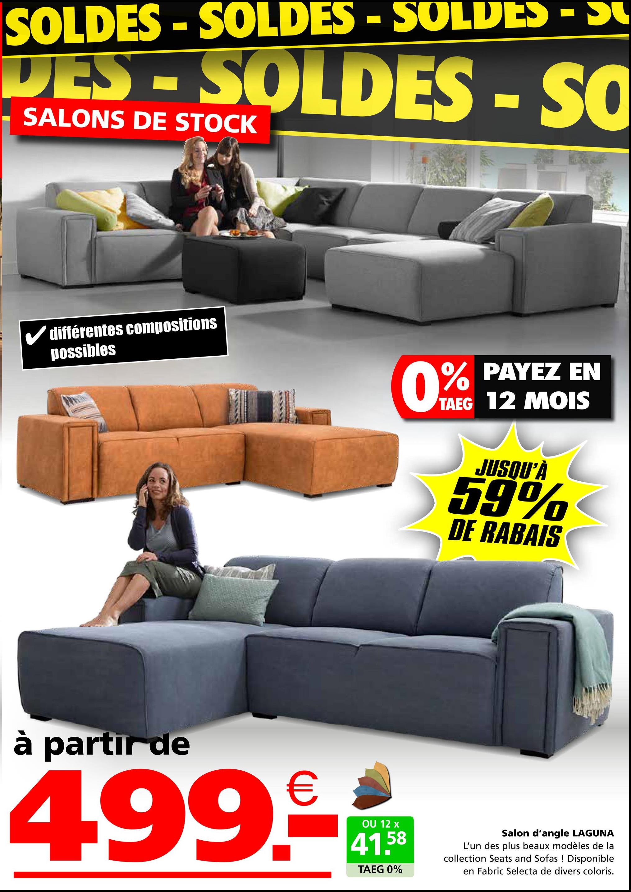 SOLDES-SOLDES - SOLDES - Sɩ
DES - SOLDES - SO
SALONS DE STOCK
✓ différentes compositions
possibles
PAYEZ EN
0% PAYEZ
TAEG 12 MOIS
JUSQU'À
59%
DE RABAIS
à partir de
4.99.
OU 12 x
41.58
TAEG 0%
Salon d'angle LAGUNA
L'un des plus beaux modèles de la
collection Seats and Sofas ! Disponible
en Fabric Selecta de divers coloris.