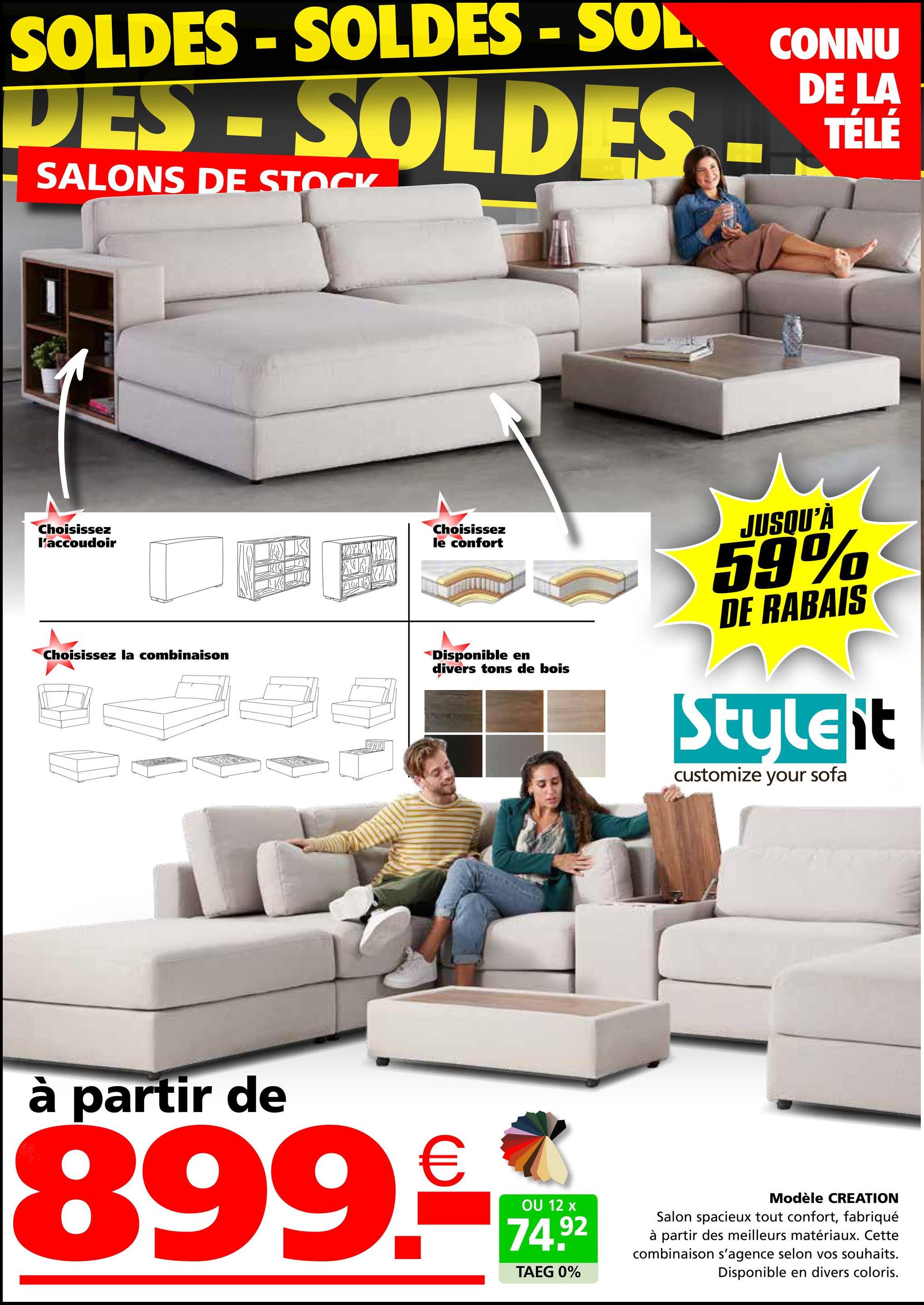 SOLDES - SOLDES - SOL CONNU
DES-SOLDES
SALONS DE STOCK
DE LA
TÉLÉ
Choisissez
l'accoudoir
Choisissez la combinaison
X
Choisissez
le confort
Disponible en
divers tons de bois
JUSQU'À
59%
DE RABAIS
Styleit
customize your sofa
partir de
899.-
OU 12 x
74.92
TAEG 0%
Modèle CREATION
Salon spacieux tout confort, fabriqué
à partir des meilleurs matériaux. Cette
combinaison s'agence selon vos souhaits.
Disponible en divers coloris.