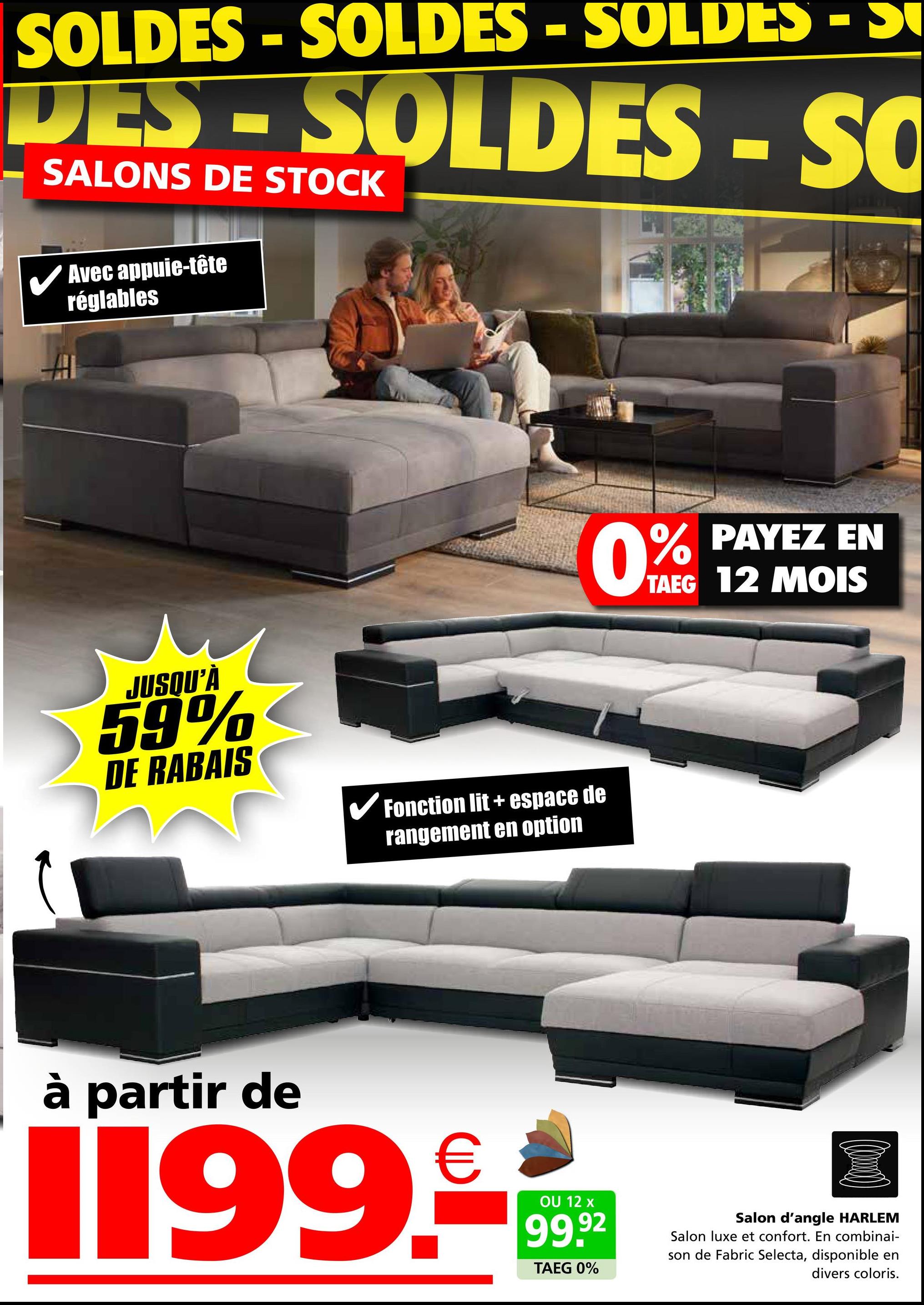 SOLDES - SOLDES - SOLDES - S
DES - SOLDES - SO
SALONS DE STOCK
Avec appuie-tête
réglables
JUSQU'À
59%
DE RABAIS
✓ Fonction lit + espace de
rangement en option
0% PAYEZ EN
TAEG 12 MOIS
à partir de
1199.
€
OU 12 x
99.92
TAEG 0%
Salon d'angle HARLEM
Salon luxe et confort. En combinai-
son de Fabric Selecta, disponible en
divers coloris.