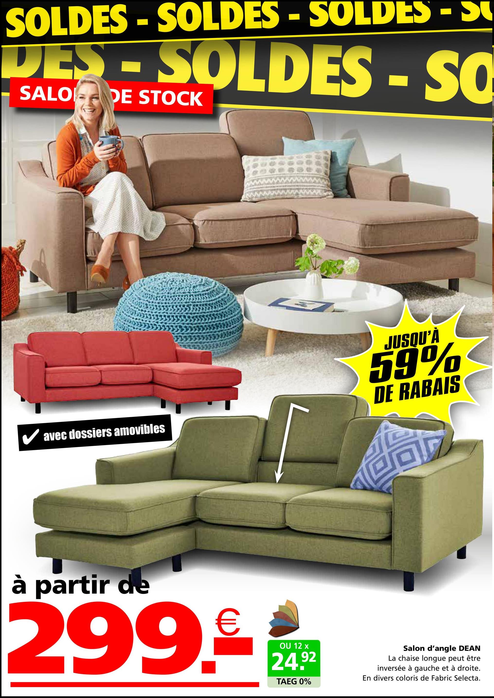 SOLDES - SOLDES - SOLDES - S
DES-SOLDES - SQ
SALO DE STOCK
✓ avec dossiers amovibles
JUSQU'À
59%
DE RABAIS
à partir de
299.
€
OU 12 x
24.92
TAEG 0%
Salon d'angle DEAN
La chaise longue peut être
inversée à gauche et à droite.
En divers coloris de Fabric Selecta.