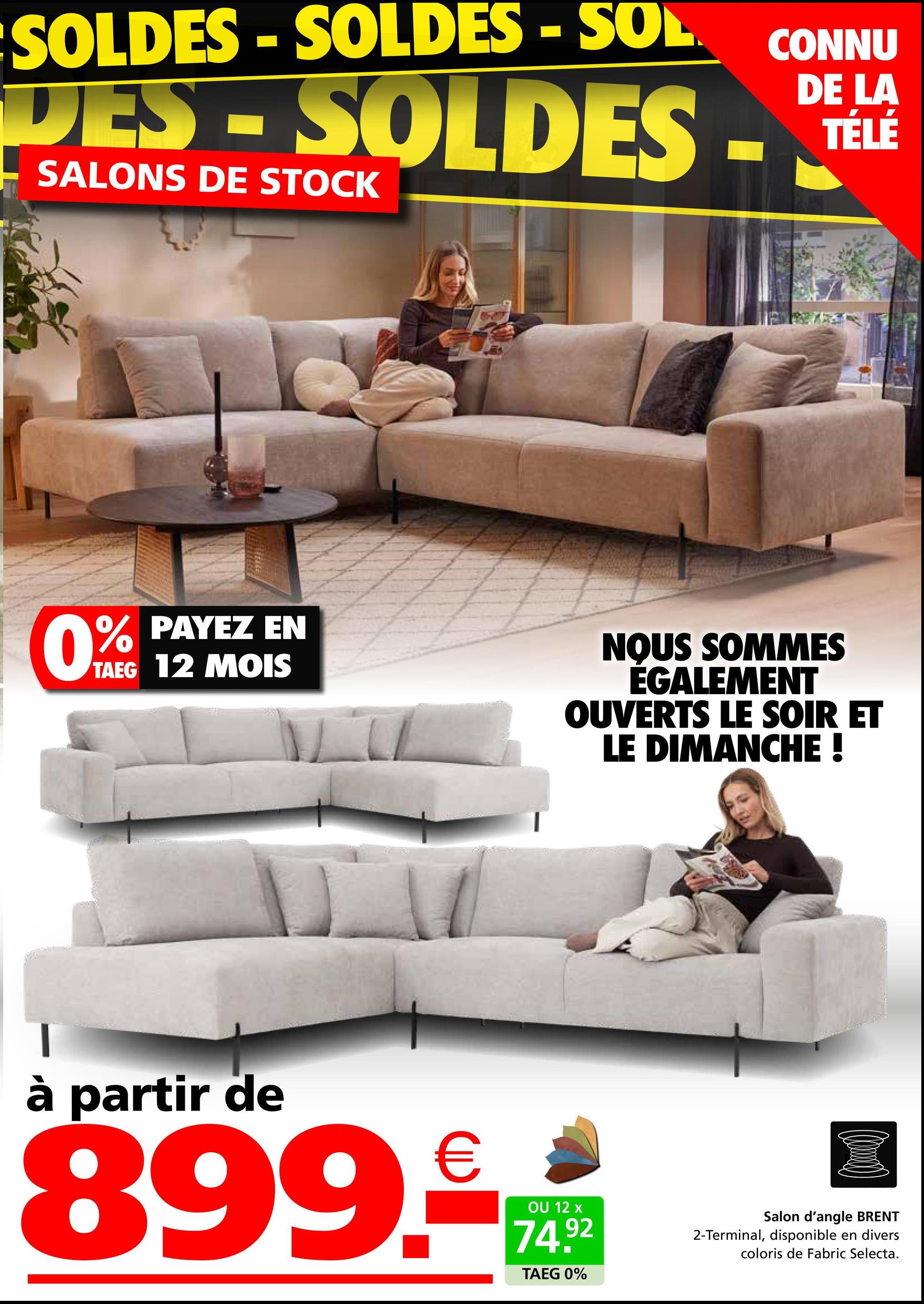 SOLDES -SOLDES - SOL
DES-SOLDES
SALONS DE STOCK
CONNU
DE LA
TÉLÉ
0%
% PAYEZ EN
TAEG 12 MOIS
NOUS SOMMES
ÉGALEMENT
OUVERTS LE SOIR ET
LE DIMANCHE !
à partir de
899.c
OU 12 x
74.92
TAEG 0%
Salon d'angle BRENT
2-Terminal, disponible en divers
coloris de Fabric Selecta.