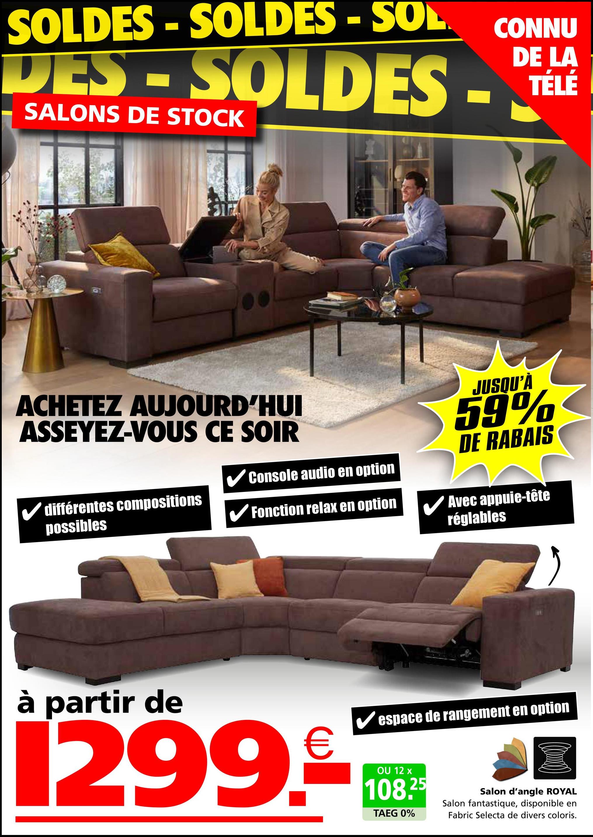 SOLDES -SOLDES - SOL
CONNU
DE LA
TÉLÉ
DES-SOLDES - TELE
SALONS DE STOCK
ACHETEZ AUJOURD'HUI
ASSEYEZ-VOUS CE SOIR
✓Console audio en option
✓ différentes compositions
possibles
✔Fonction relax en option
JUSQU'À
59%
DE RABAIS
Avec appuie-tête
réglables
à partir de
✔espace de rangement en option
299.0
OU 12 x
108.25
TAEG 0%
Salon d'angle ROYAL
Salon fantastique, disponible en
Fabric Selecta de divers coloris.