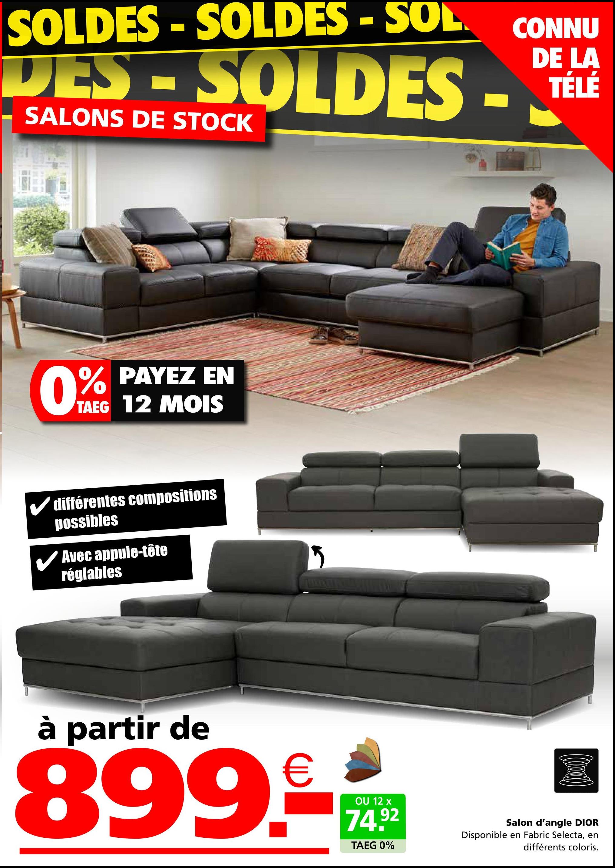 SOLDES-SOLDES -SOL CONNU
DES-SOLDES
SALONS DE STOCK
DE LA
TÉLÉ
% PAYEZ EN
0%
TAEG 12 MOIS
différentes compositions
possibles
✓ Avec appuie-tête
réglables
à partir de
899.-
OU 12 x
74.92
TAEG 0%
Salon d'angle DIOR
Disponible en Fabric Selecta, en
différents coloris.