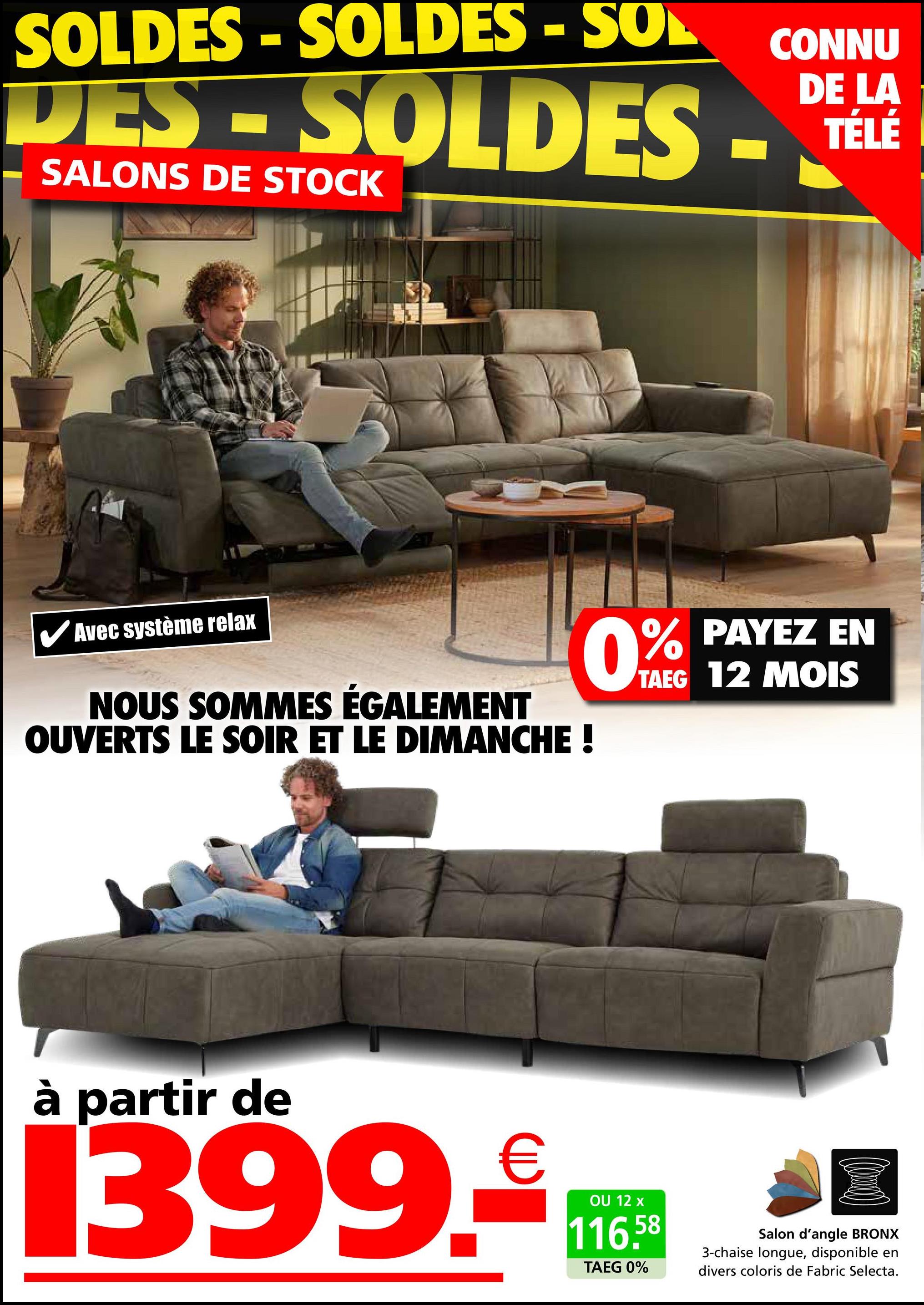 SOLDES - SOLDES - SOL
CONNU
DE LA
DES-SOLDES - TELE
SALONS DE STOCK
Avec système relax
NOUS SOMMES ÉGALEMENT
OUVERTS LE SOIR ET LE DIMANCHE !
0% PAYEZ EN
TAEG 12 MOIS
à partir de
1399.₤
OU 12 x
116.58
TAEG 0%
Salon d'angle BRONX
3-chaise longue, disponible en
divers coloris de Fabric Selecta.