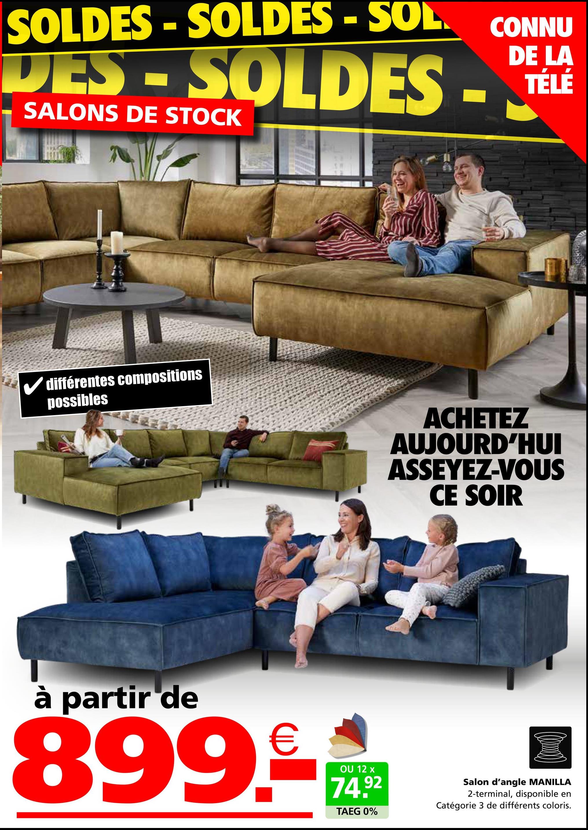 SOLDES-SOLDES - SOL CONNU
DES-SOLDES - TELE
SALONS DE STOCK
DE LA
TÉLÉ
✓ différentes compositions
possibles
ACHETEZ
AUJOURD'HUI
ASSEYEZ-VOUS
CE SOIR
à partir de
899-**
12
74.92
TAEG 0%
Salon d'angle MANILLA
2-terminal, disponible en
Catégorie 3 de différents coloris.