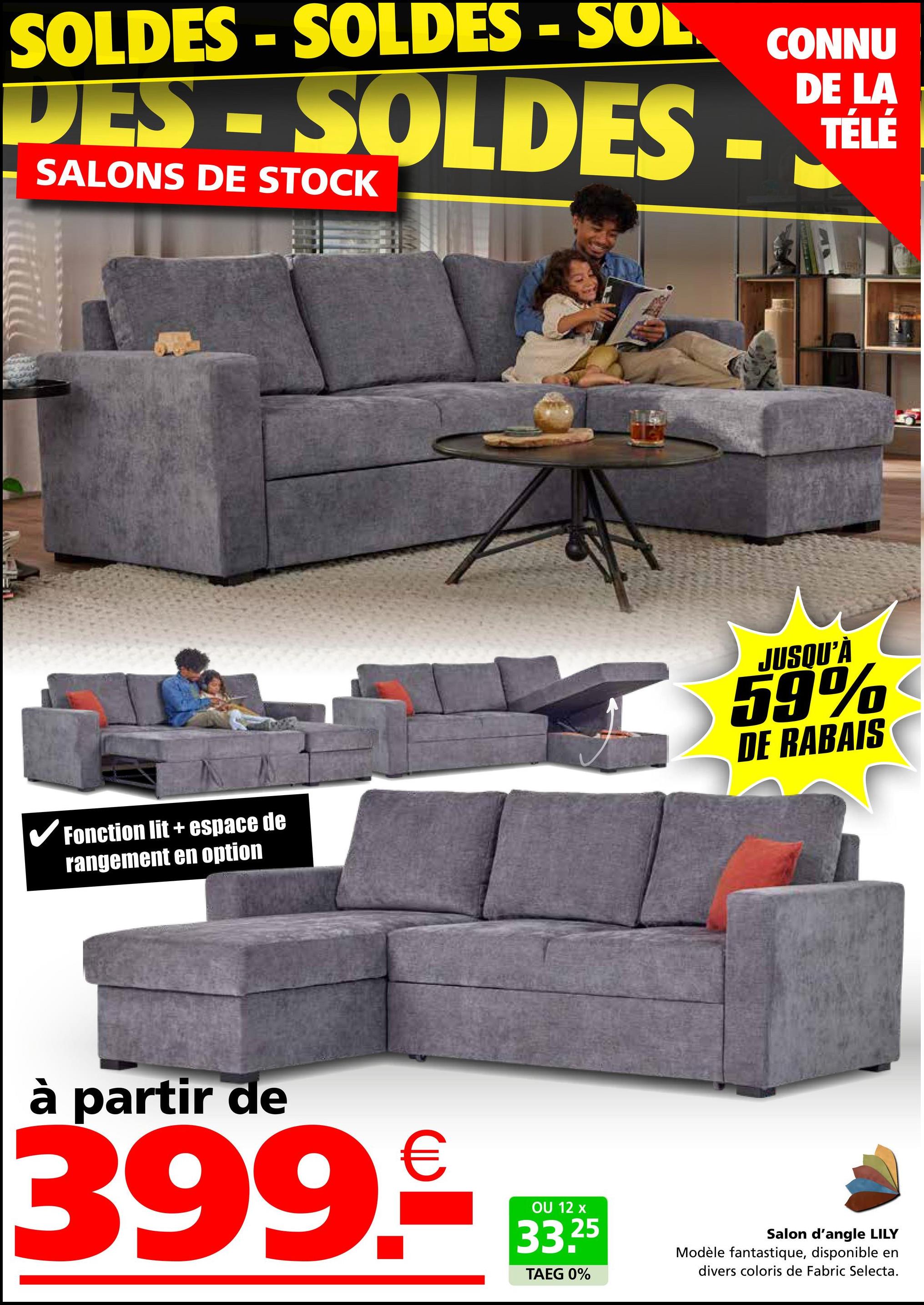 SOLDES - SOLDES - SOL
CONNU
LA
TÉLÉ
DES - SOLDES - DEL
SALONS DE STOCK
Fonction lit+ espace de
rangement en option
JUSQU'À
59%
DE RABAIS
à partir de
399.€
OU 12 x
33.25
TAEG 0%
Salon d'angle LILY
Modèle fantastique, disponible en
divers coloris de Fabric Selecta.