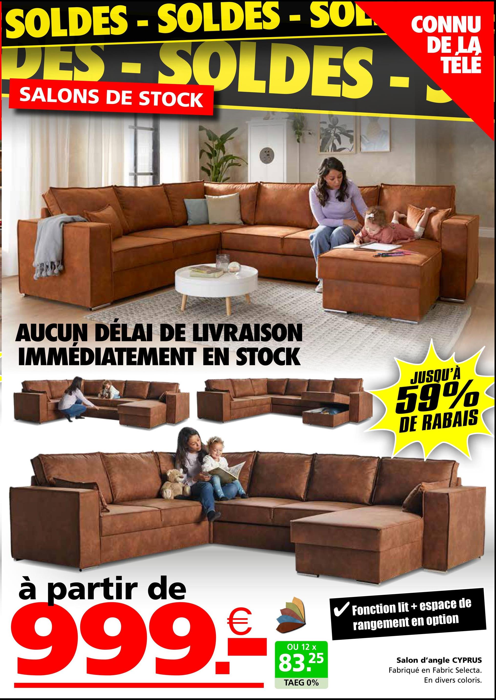 SOLDES-SOLDES - SOL
DES-SOLDES -
SALONS DE STOCK
CONNU
DE LA
TELE
AUCUN DÉLAI DE LIVRAISON
IMMÉDIATEMENT EN STOCK
JUSQU'À
59%
DE RABAIS
à partir de
999-99
12
83.25
TAEG 0%
✓ Fonction lit + espace de
rangement en option
Salon d'angle CYPRUS
Fabriqué en Fabric Selecta.
En divers coloris.