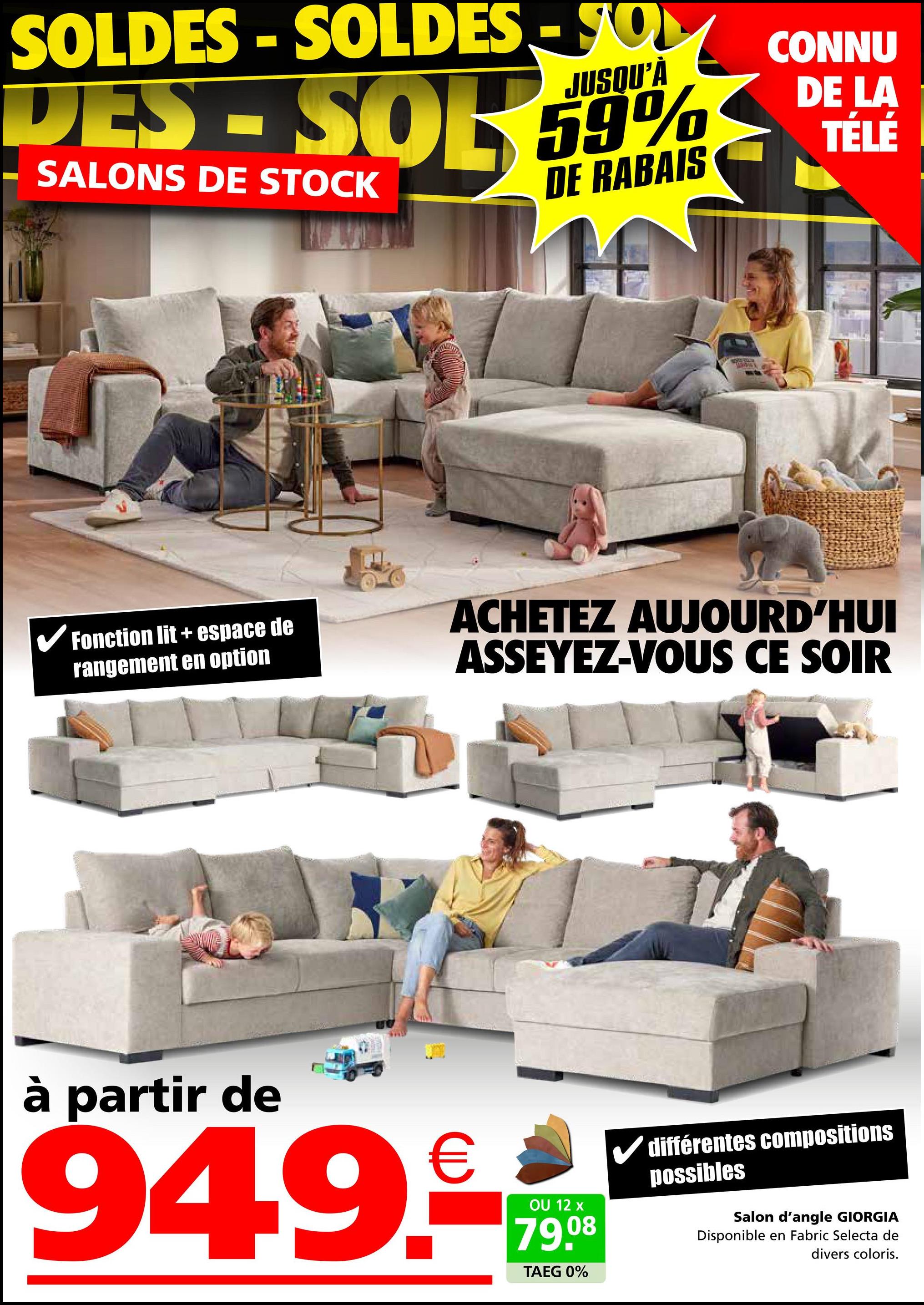 SOLDES - SOLDES SO
JUSQU'À
DES-SOR 59%
SALONS DE STOCK
DE RABAIS
H
CONNU
DE LA
TÉLÉ
✓ Fonction lit + espace de
rangement en option
ACHETEZ AUJOURD'HUI
ASSEYEZ-VOUS CE SOIR
à partir de
949.c
OU 12 x
79.08
TAEG 0%
différentes compositions
possibles
Salon d'angle GIORGIA
Disponible en Fabric Selecta de
divers coloris.