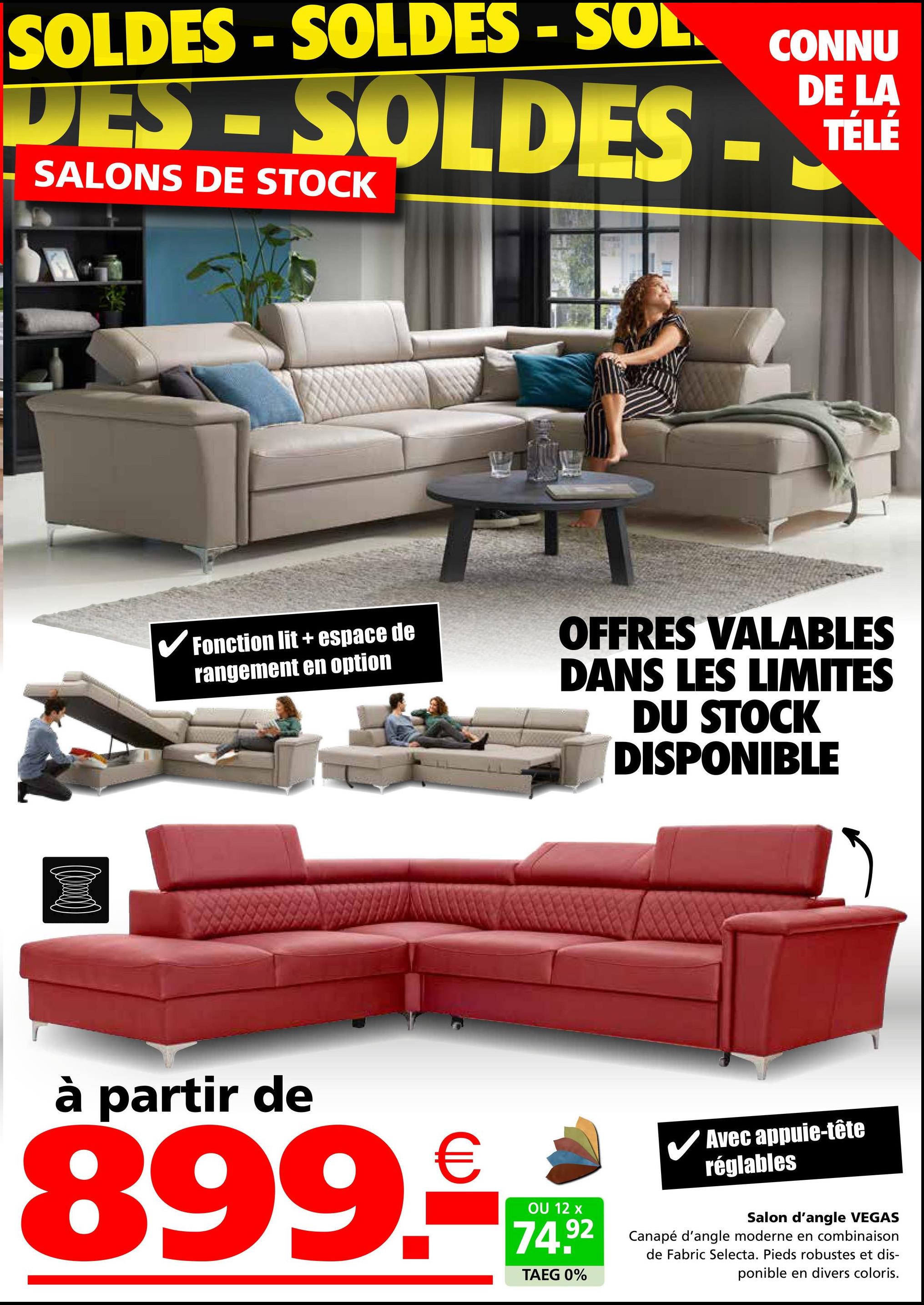 SOLDES-SOLDES - SOL.
DES - SOLDES -
SALONS DE STOCK
CONNU
DE LA
TÉLÉ
✔Fonction lit + espace de
rangement en option
OFFRES VALABLES
DANS LES LIMITES
DU STOCK
DISPONIBLE
à partir de
899.
OU 12 x
Avec appuie-tête
réglables
74.92
TAEG 0%
Salon d'angle VEGAS
Canapé d'angle moderne en combinaison
de Fabric Selecta. Pieds robustes et dis-
ponible en divers coloris.