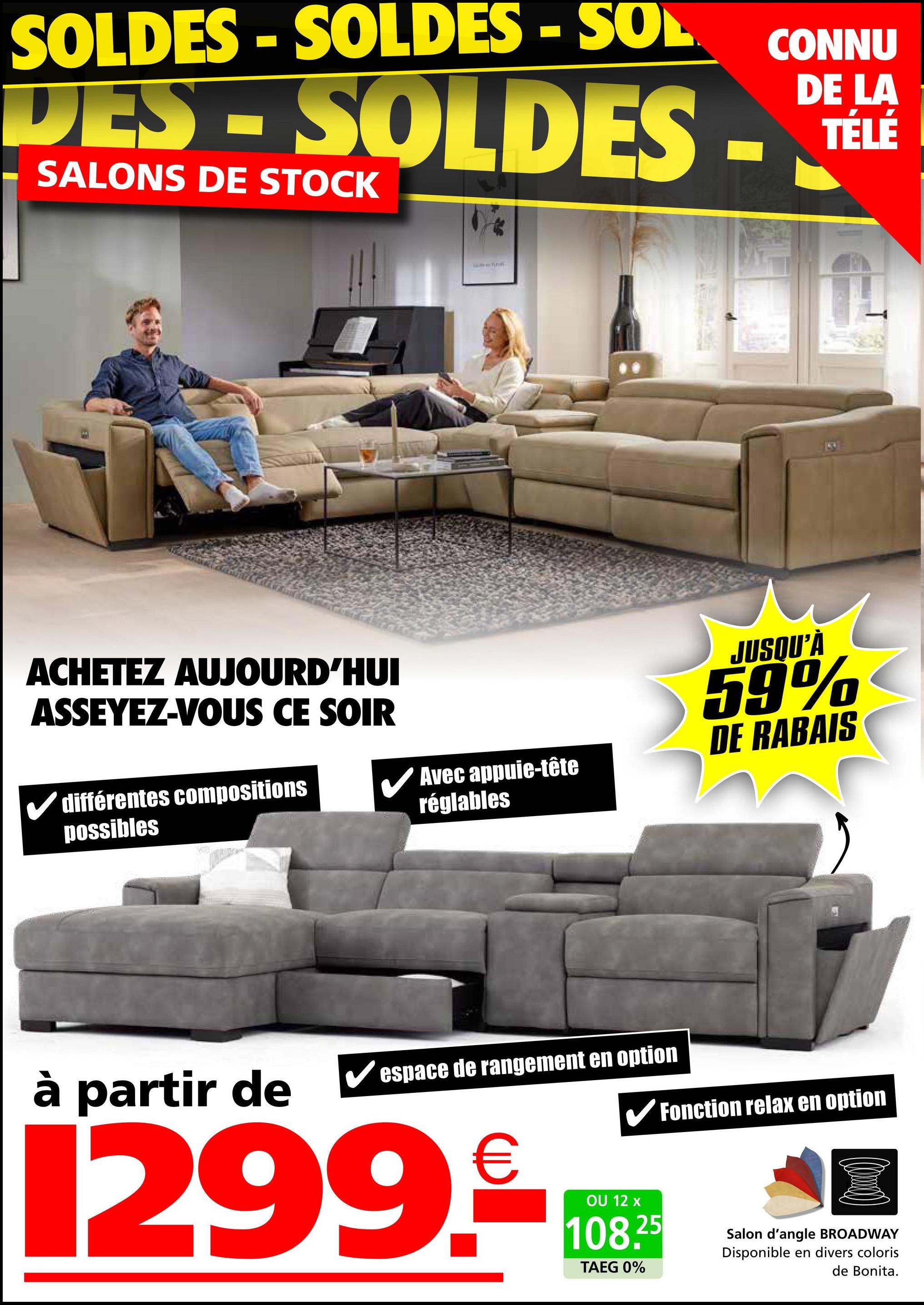 SOLDES - SOLDES - SOL
DES - SOLDES
SALONS DE STOCK
ACHETEZ AUJOURD'HUI
ASSEYEZ-VOUS CE SOIR
différentes compositions
possibles
Avec appuie-tête
réglables
à partir de
espace de rangement en option
CONNU
DE LA
TÉLÉ
JUSQU'À
59%
DE RABAIS
✔Fonction relax en option
1299.-
OU 12 x
108.25
TAEG 0%
Salon d'angle BROADWAY
Disponible en divers coloris
de Bonita.