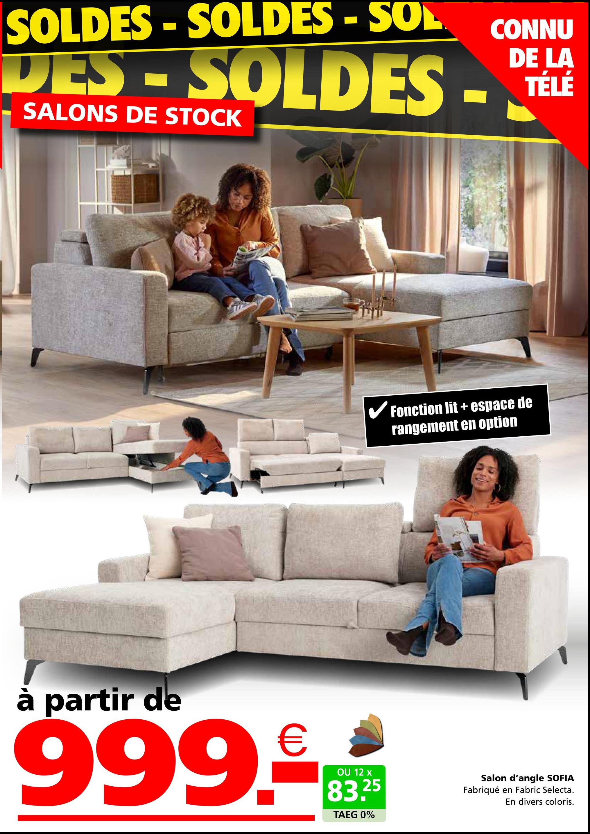 SOLDES-SOLDES - SOL
DES-SOLDES -
SALONS DE STOCK
CONNU
DE LA
TÉLÉ
✓ Fonction lit + espace de
rangement en option
à partir de
999.RE
OU 12 x
83.25
TAEG 0%
Salon d'angle SOFIA
Fabriqué en Fabric Selecta.
En divers coloris.