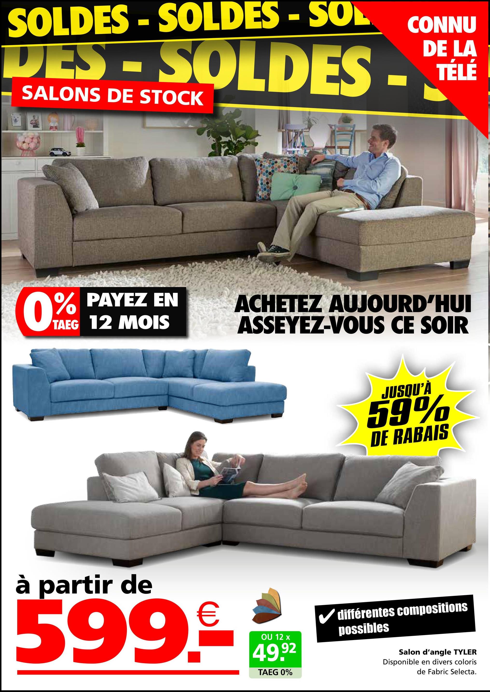 SOLDES - SOLDES - SOL
DES-SOLDES -
SALONS DE STOCK
CONNU
DE LA
TÉLÉ
0%
PAYEZ EN
TAEG 12 MOIS
ACHETEZ AUJOURD'HUI
ASSEYEZ-VOUS CE SOIR
à partir de
599.9€ 14992
OU
TAEG 0%
JUSQU'À
59%
DE RABAIS
✓ différentes compositions
possibles
Salon d'angle TYLER
Disponible en divers coloris
de Fabric Selecta.