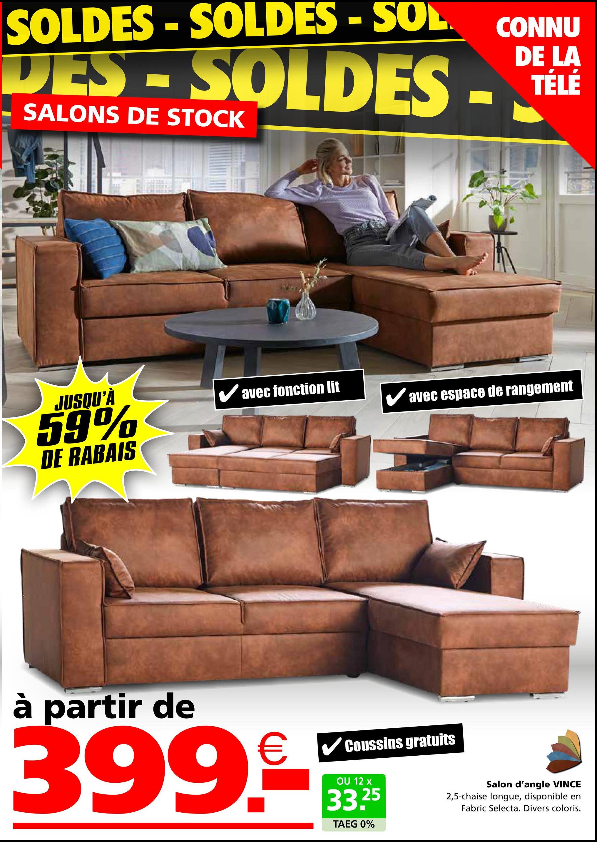 SOLDES-SOLDES - SOL CONNU
DES-SOLDES
SALONS DE STOCK
DE LA
TÉLÉ
JUSQU'À
✓ avec fonction lit
59%
avec espace de rangement
DE RABAIS
à partir de
399.
Coussins gratuits
OU 12 x
33.25
TAEG 0%
Salon d'angle VINCE
2,5-chaise longue, disponible en
Fabric Selecta. Divers coloris.