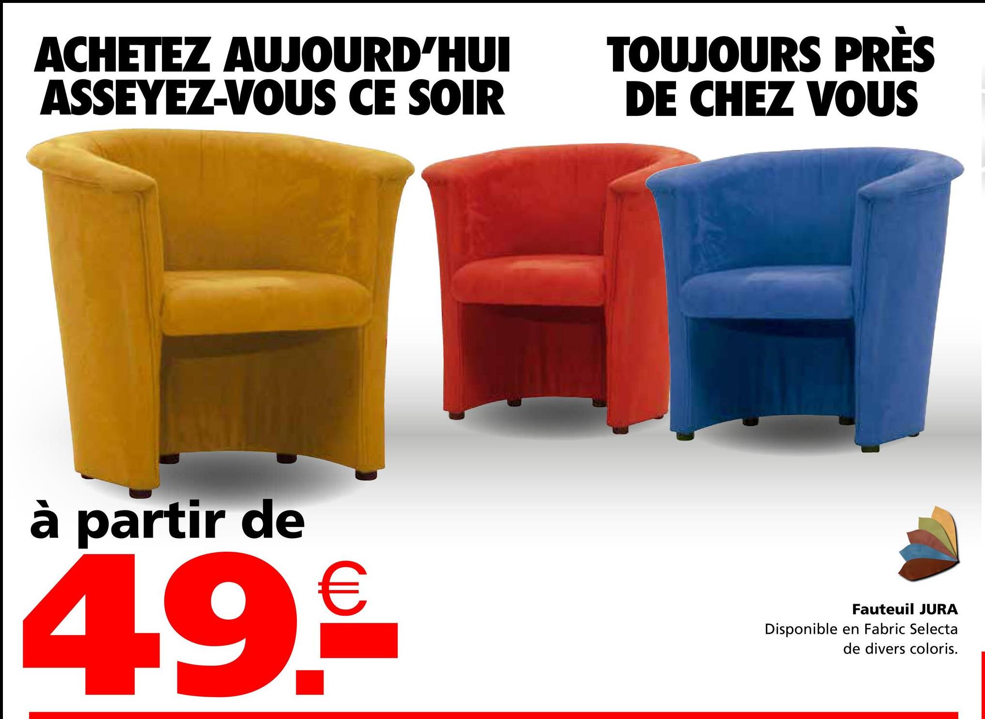 ACHETEZ AUJOURD'HUI
ASSEYEZ-VOUS CE SOIR
TOUJOURS PRÈS
DE CHEZ VOUS
à partir de
4.9.₤€
Fauteuil JURA
Disponible en Fabric Selecta
de divers coloris.