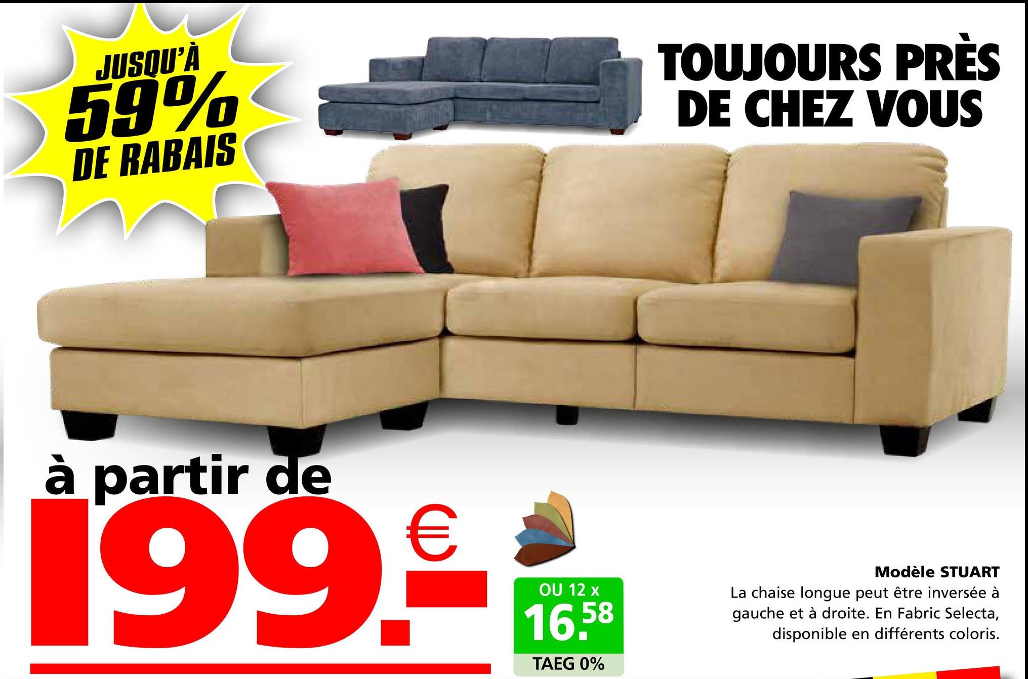 JUSQU'À
59%
DE RABAIS
TOUJOURS PRÈS
DE CHEZ VOUS
à partir de
199.€
OU 12 x
16.58
TAEG 0%
Modèle STUART
La chaise longue peut être inversée à
gauche et à droite. En Fabric Selecta,
disponible en différents coloris.