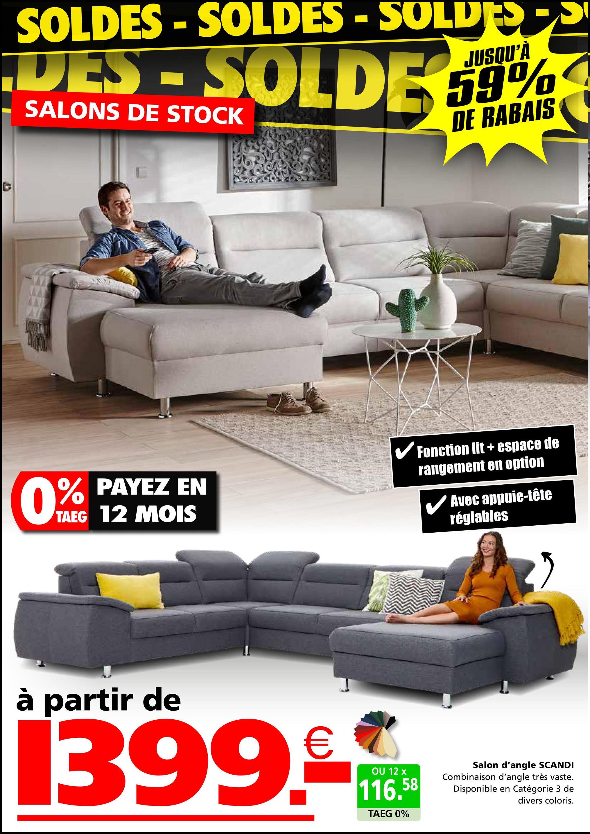 SOLDES - SOLDES - SOLDE
JUSQU'À
DES - SOLDE 59%
SALONS DE STOCK
DE RABAIS
0%
PAYEZ EN
TAEG 12 MOIS
✓ Fonction lit + espace de
rangement en option
✓ Avec appuie-tête
réglables
à partir de
1399.
OU 12 x
116.58
TAEG 0%
Salon d'angle SCANDI
Combinaison d'angle très vaste.
Disponible en Catégorie 3 de
divers coloris.