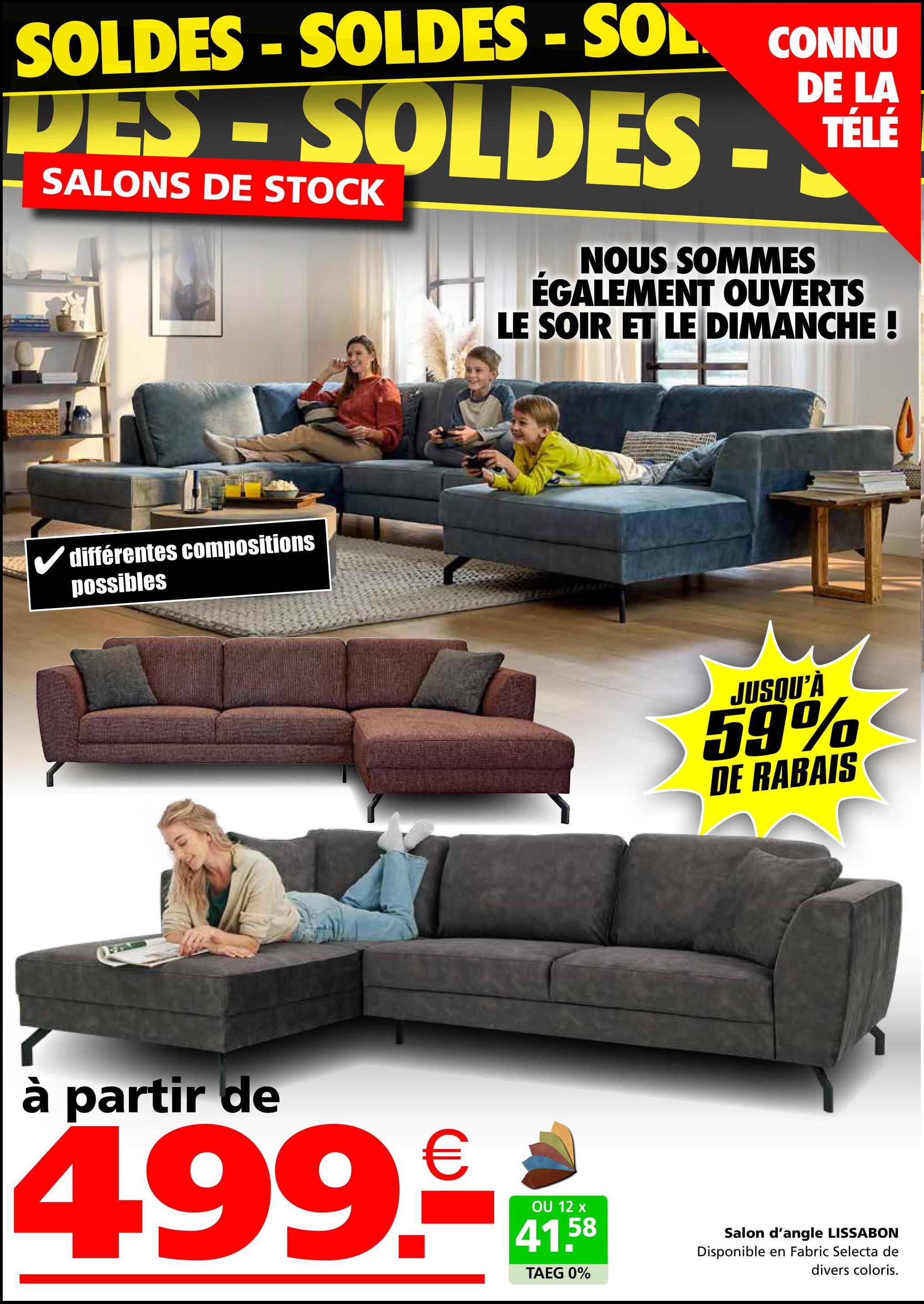 DE LA
SOLDES - SOLDES-SOL CONNU
DES-SOLDES-
SALONS DE STOCK
TÉLÉ
✔différentes compositions
possibles
NOUS SOMMES
ÉGALEMENT OUVERTS
LE SOIR ET LE DIMANCHE !
JUSQU'À
59%
DE RABAIS
à partir de
499.-
OU 12 x
41.58
TAEG 0%
Salon d'angle LISSABON
Disponible en Fabric Selecta de
divers coloris.