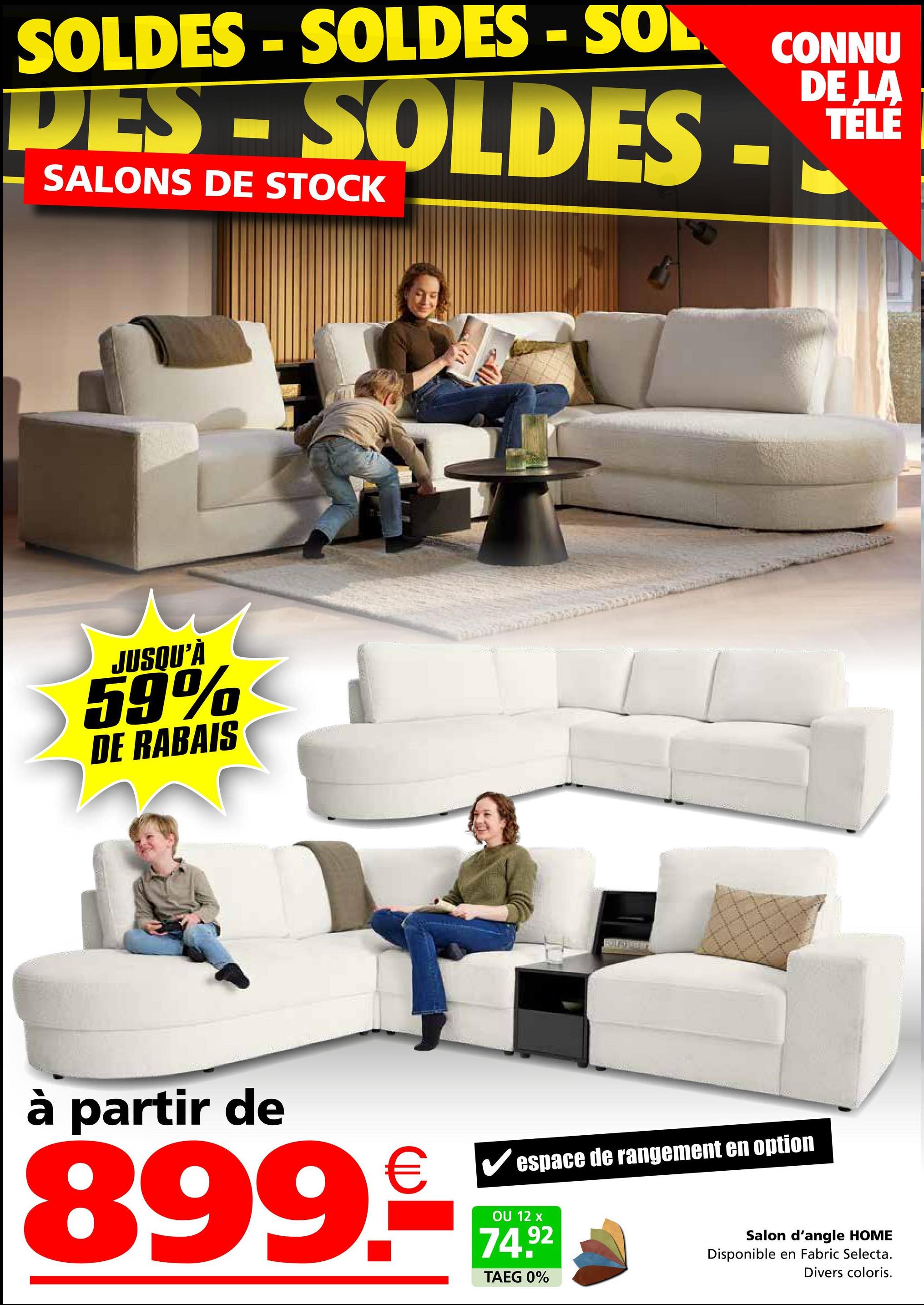 SOLDES - SOLDES - SOL
CONNU
DE LA
TÉLÉ
DES-SOLDES -****
SALONS DE STOCK
JUSQU'À
59%
DE RABAIS
à partir de
€ ✓ espace de rangement en option
899.€
OU 12 x
74.92
TAEG 0%
Salon d'angle HOME
Disponible en Fabric Selecta.
Divers coloris.