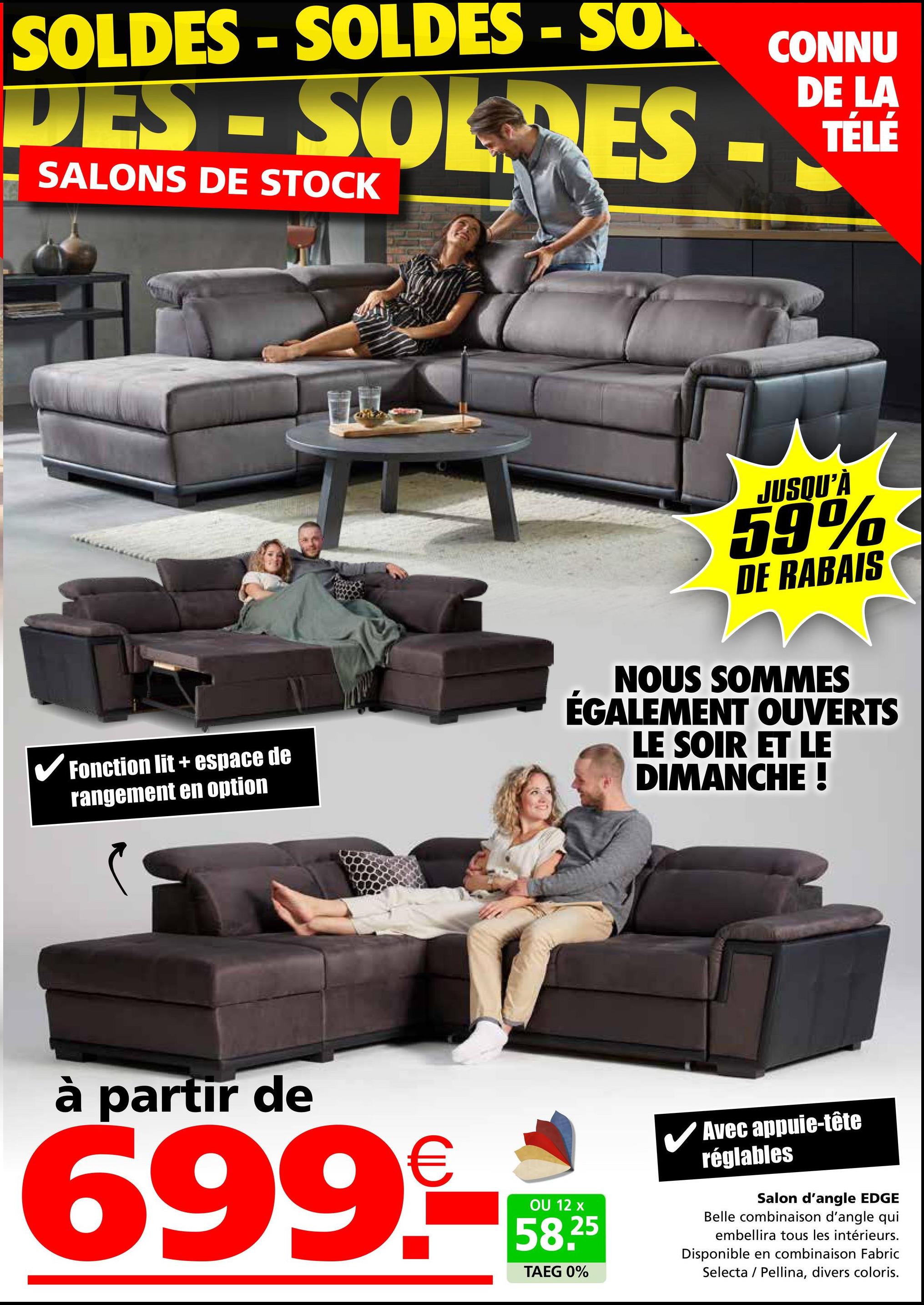 SOLDES-SOLDES - SOL
DES-SOLDES -
SALONS DE STOCK
CONNU
DE LA
TÉLÉ
✓ Fonction lit + espace de
rangement en option
JUSQU'À
59%
DE RABAIS
NOUS SOMMES
ÉGALEMENT OUVERTS
LE SOIR ET LE
DIMANCHE !
à partir de
699.-
OU 12 x
58.25
TAEG 0%
Avec appuie-tête
réglables
Salon d'angle EDGE
Belle combinaison d'angle qui
embellira tous les intérieurs.
Disponible en combinaison Fabric
Selecta Pellina, divers coloris.