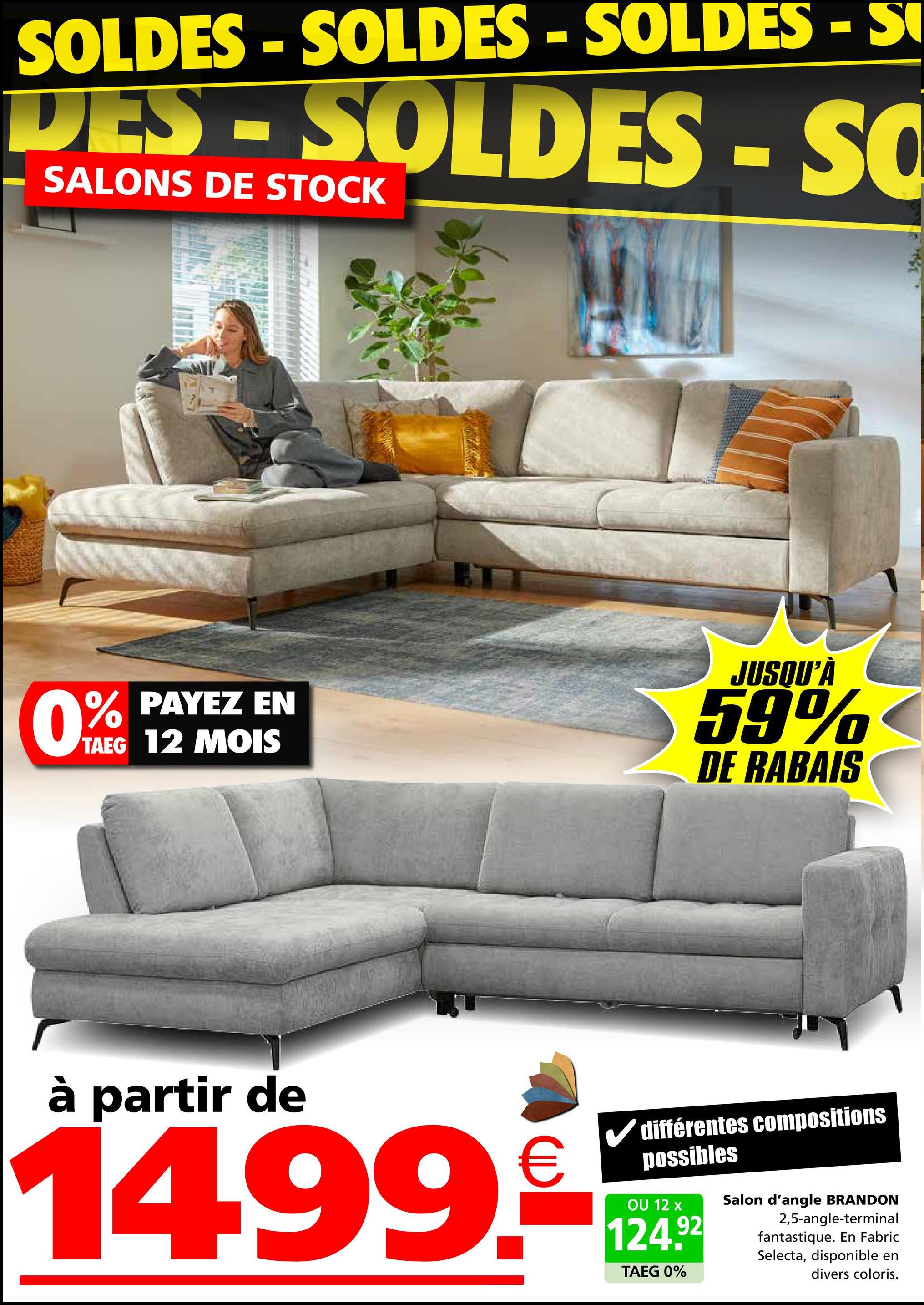 SOLDES - SOLDES - SOLDES - S
DES - SOLDES - SO
SALONS DE STOCK
0.%
PAYEZ EN
TAEG 12 MOIS
JUSQU'À
59%
DE RABAIS
à partir de
1499.-
différentes compositions
possibles
OU 12 x
124.92
TAEG 0%
Salon d'angle BRANDON
2,5-angle-terminal
fantastique. En Fabric
Selecta, disponible en
divers coloris.