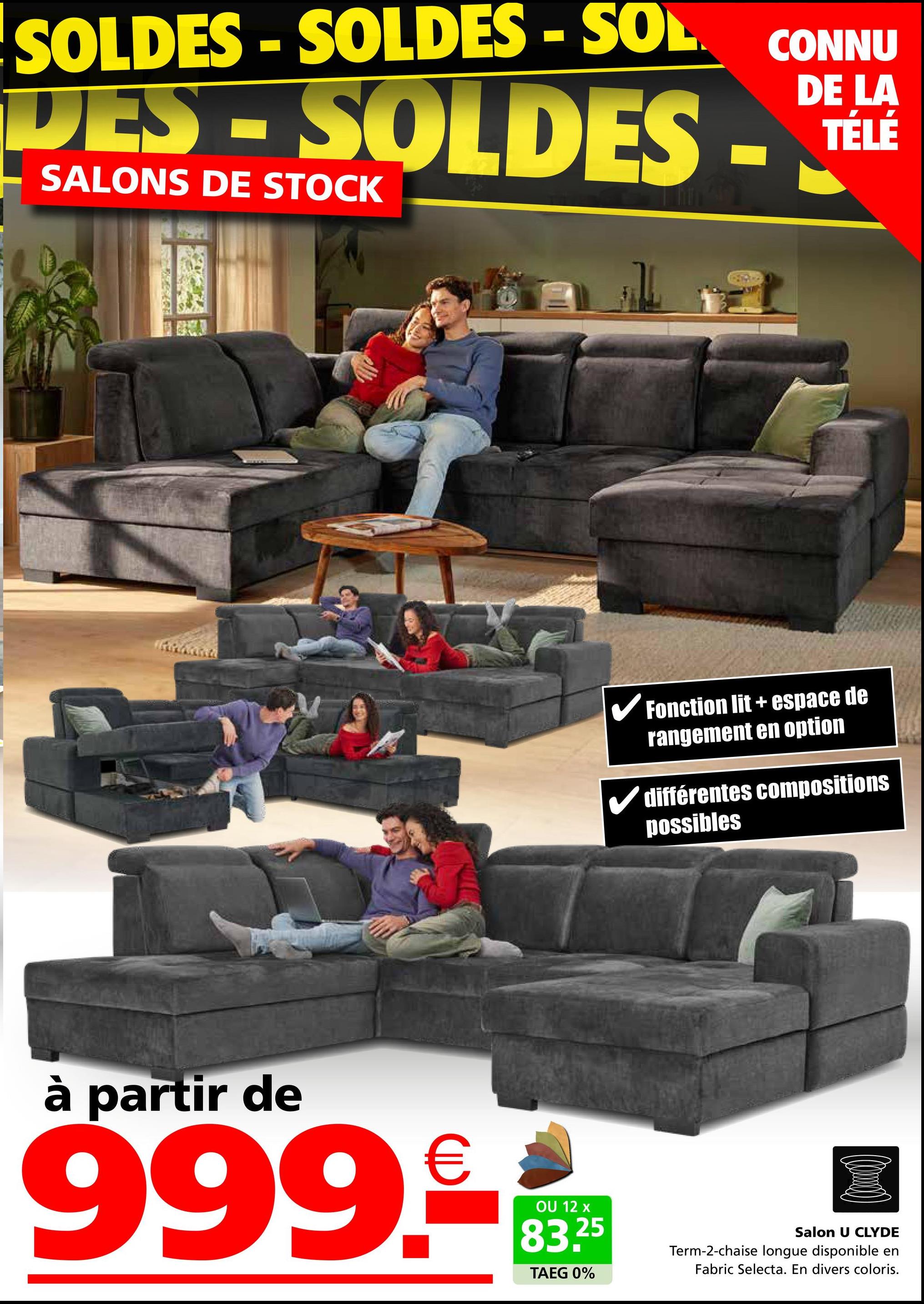 SOLDES SOLDES - SOL
☐
DES-SOLDES.
SALONS DE STOCK
CONNU
DE LA
TÉLÉ
✓ Fonction lit + espace de
rangement en option
différentes compositions
possibles
à partir de
999.-
OU 12 x
83.25
TAEG 0%
Salon U CLYDE
Term-2-chaise longue disponible en
Fabric Selecta. En divers coloris.