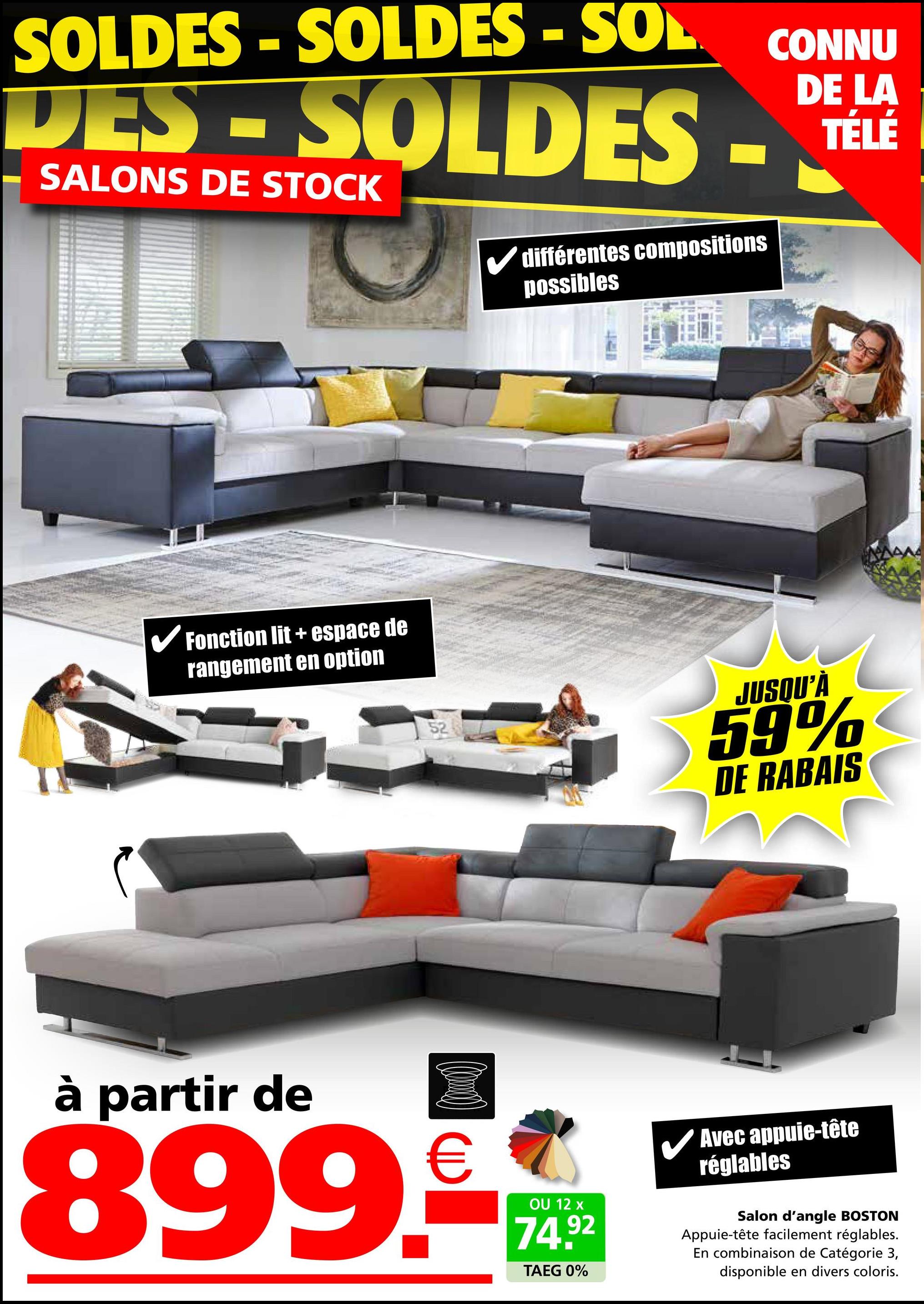 SOLDES - SOLDES - SOL
DES-SOLDES
SALONS DE STOCK
différentes compositions
possibles
✓ Fonction lit + espace de
rangement en option
52
CONNU
DE LA
TÉLÉ
JUSQU'À
59%
DE RABAIS
à partir de
(0)
899.-
OU 12 x
74.92
TAEG 0%
✓ Avec appuie-tête
réglables
Salon d'angle BOSTON
Appuie-tête facilement réglables.
En combinaison de Catégorie 3,
disponible en divers coloris.