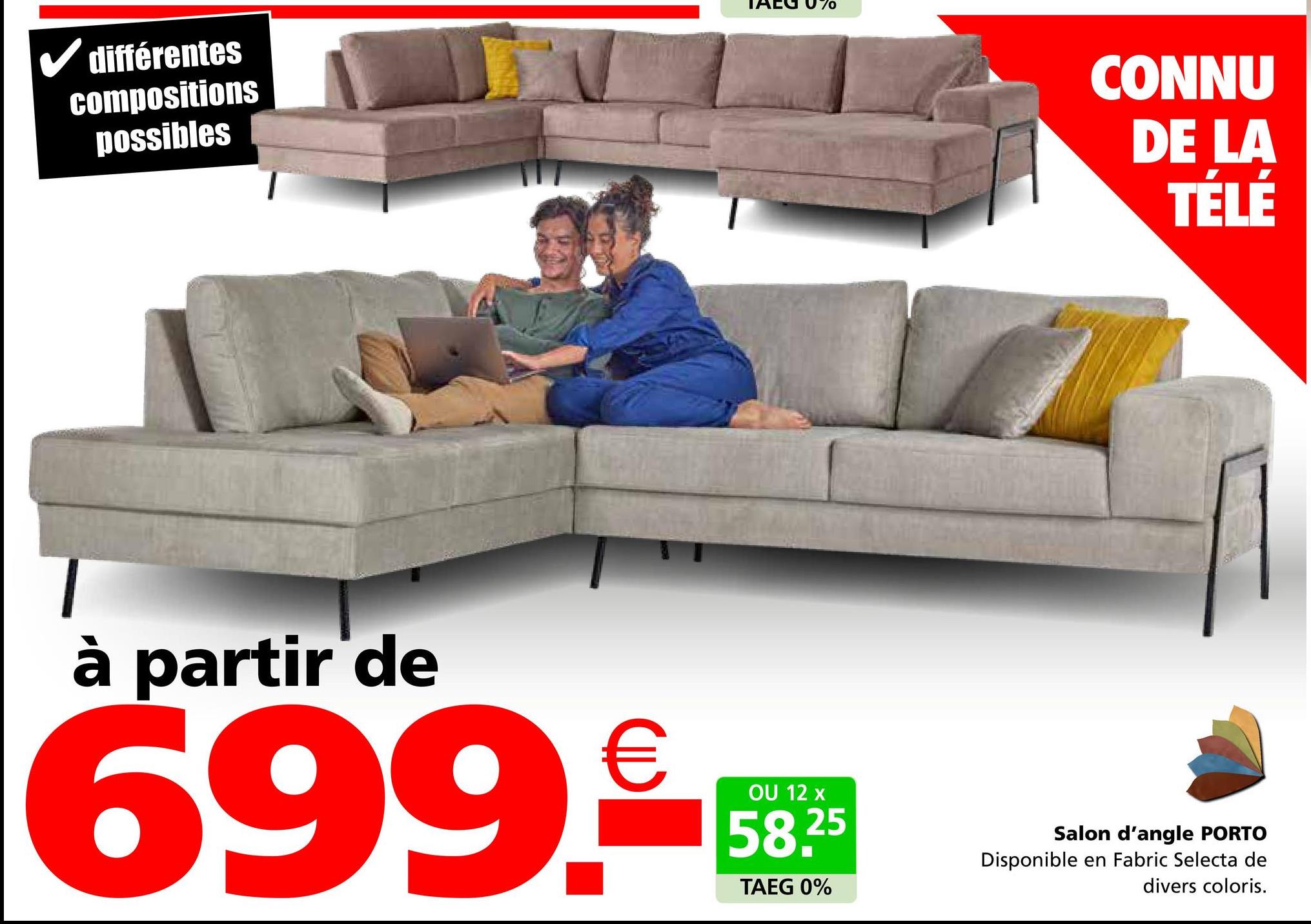 ✓ différentes
compositions
possibles
AEG 070
à partir de
OU 12
699.€
699.9-59
58.25
TAEG 0%
CONNU
DE LA
TÉLÉ
Salon d'angle PORTO
Disponible en Fabric Selecta de
divers coloris.