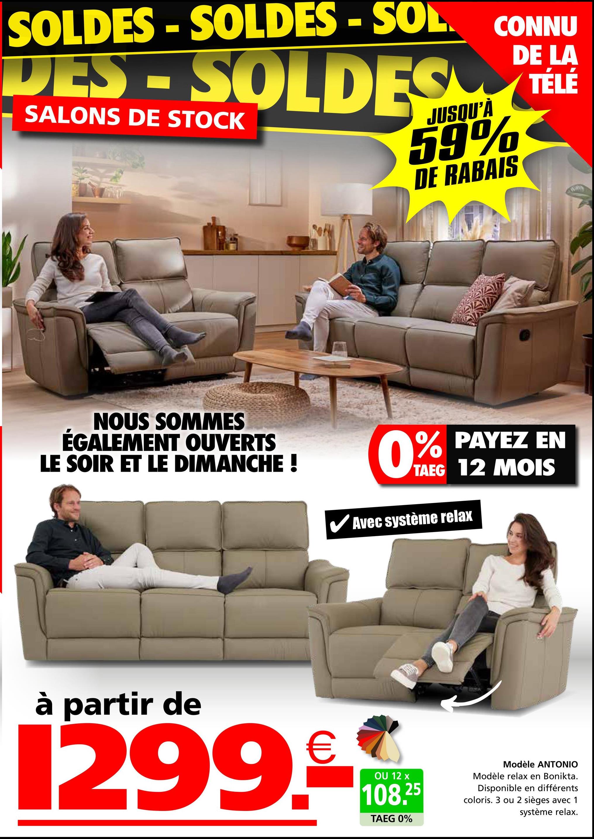 SOLDES-SOLDES - SOL CONNU
DES-SOLDES
SALONS DE STOCK
JUSQU'À
59%
DE RABAIS
DE LA
TÉLÉ
NOUS SOMMES
ÉGALEMENT OUVERTS
LE SOIR ET LE DIMANCHE !
0% PAYEZ EN
TAEG 12 MOIS
✓ Avec système relax
à partir de
1299.
OU 12 x
108.25
TAEG 0%
Modèle ANTONIO
Modèle relax en Bonikta.
Disponible en différents
coloris. 3 ou 2 sièges avec 1
système relax.