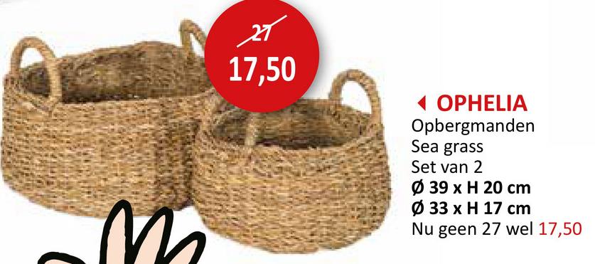 स
17,50
◄ OPHELIA
Opbergmanden
Sea grass
Set van 2
Ø 39 x H 20 cm
Ø 33 x H 17 cm
Nu geen 27 wel 17,50