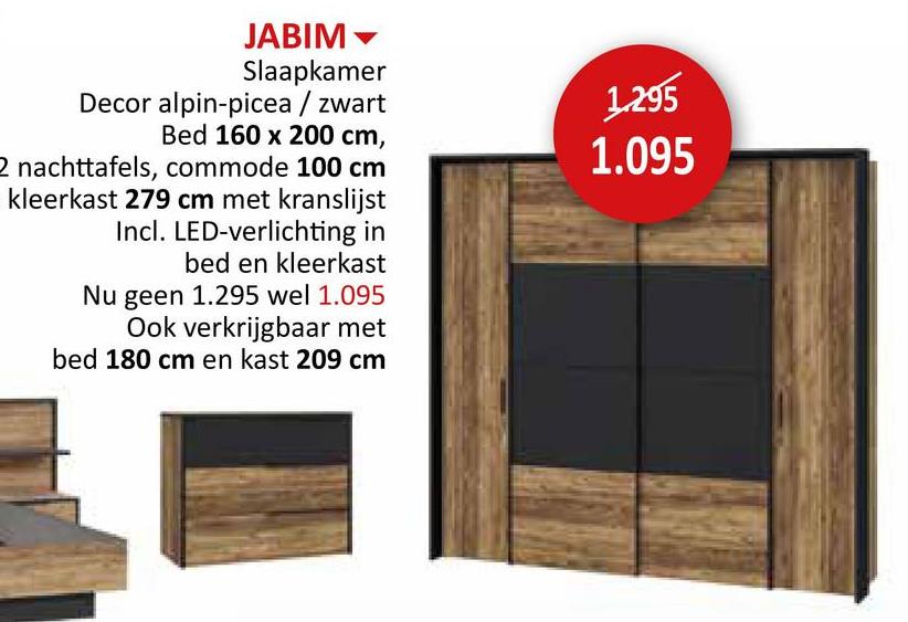 JABIM
Slaapkamer
Decor alpin-picea/zwart
Bed 160 x 200 cm,
2 nachttafels, commode 100 cm
kleerkast 279 cm met kranslijst
Incl. LED-verlichting in
bed en kleerkast
Nu geen 1.295 wel 1.095
Ook verkrijgbaar met
bed 180 cm en kast 209 cm
1.295
1.095