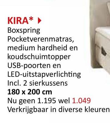 KIRA*
Boxspring
Pocketverenmatras,
medium hardheid en
koudschuimtopper
USB-poorten en
LED-uitstapverlichting
Incl. 2 sierkussens
180 x 200 cm
Nu geen 1.195 wel 1.049
Verkrijgbaar in diverse kleuren