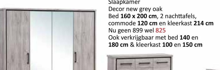 Slaapkamer
Decor new grey oak
Bed 160 x 200 cm, 2 nachttafels,
commode 120 cm en kleerkast 214 cm
Nu geen 899 wel 825
Ook verkrijgbaar met bed 140 en
180 cm & kleerkast 100 en 150 cm