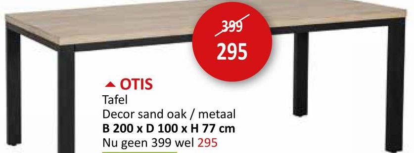 399
295
- OTIS
Tafel
Decor sand oak / metaal
B 200 x D 100 x H 77 cm
Nu geen 399 wel 295