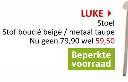 LUKE ▸
Stoel
Stof bouclé beige / metaal taupe
Nu geen 79,90 wel 59,50
Beperkte
voorraad