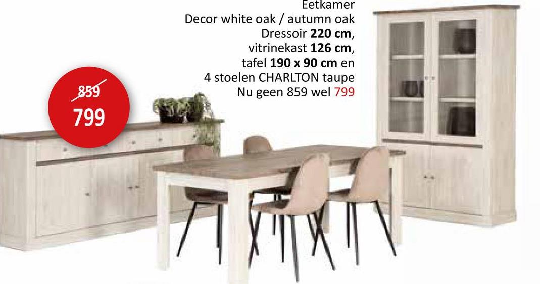 859
799
Eetkamer
Decor white oak / autumn oak
Dressoir 220 cm,
vitrinekast 126 cm,
tafel 190 x 90 cm en
4 stoelen CHARLTON taupe
Nu geen 859 wel 799