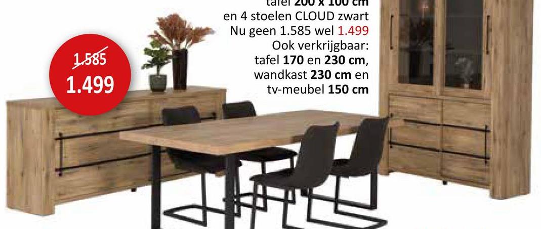 1.585
1.499
tafel 200 x 100 cm
en 4 stoelen CLOUD zwart
Nu geen 1.585 wel 1.499
Ook verkrijgbaar:
tafel 170 en 230 cm,
wandkast 230 cm en
tv-meubel 150 cm