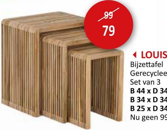 سوور
99
79
LOUIS
Bijzettafel
Gerecyclee
Set van 3
B 44 x D 34
B 34 x D 34
B 25 x D 34
Nu geen 99