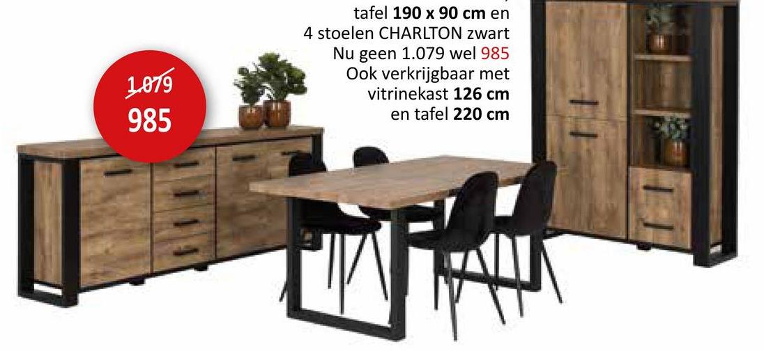 1.079
985
tafel 190 x 90 cm en
4 stoelen CHARLTON zwart
Nu geen 1.079 wel 985
Ook verkrijgbaar met
vitrinekast 126 cm
en tafel 220 cm