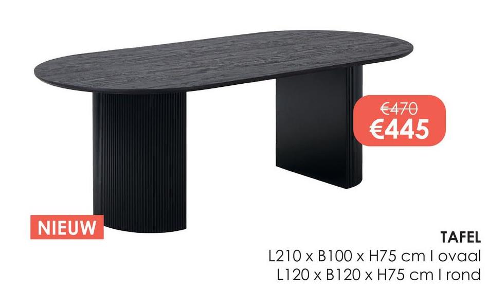 NIEUW
€470
€445
TAFEL
L210 x B100 x H75 cm I ovaal
L120 x B120 x H75 cm I rond