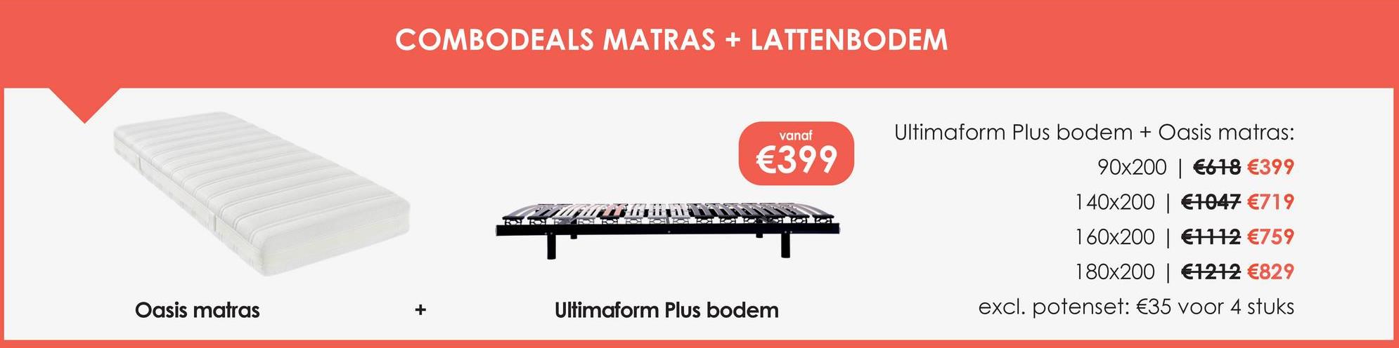 COMBODEALS MATRAS + LATTENBODEM
vanaf
Ultimaform Plus bodem + Oasis matras:
€399
90x200
€618 €399
140x200
€1047 €719
160x200
€1112 €759
180x200 €1212 €829
Oasis matras
Ultimaform Plus bodem
excl. potenset: €35 voor 4 stuks