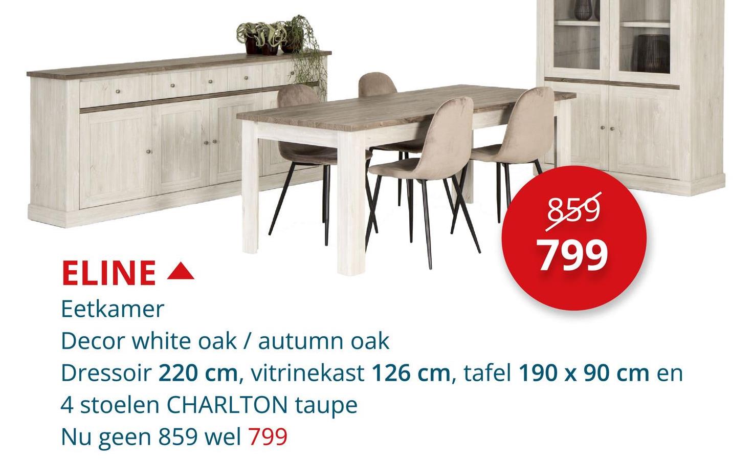 859
799
ELINE
Eetkamer
Decor white oak / autumn oak
Dressoir 220 cm, vitrinekast 126 cm, tafel 190 x 90 cm en
4 stoelen CHARLTON taupe
Nu geen 859 wel 799