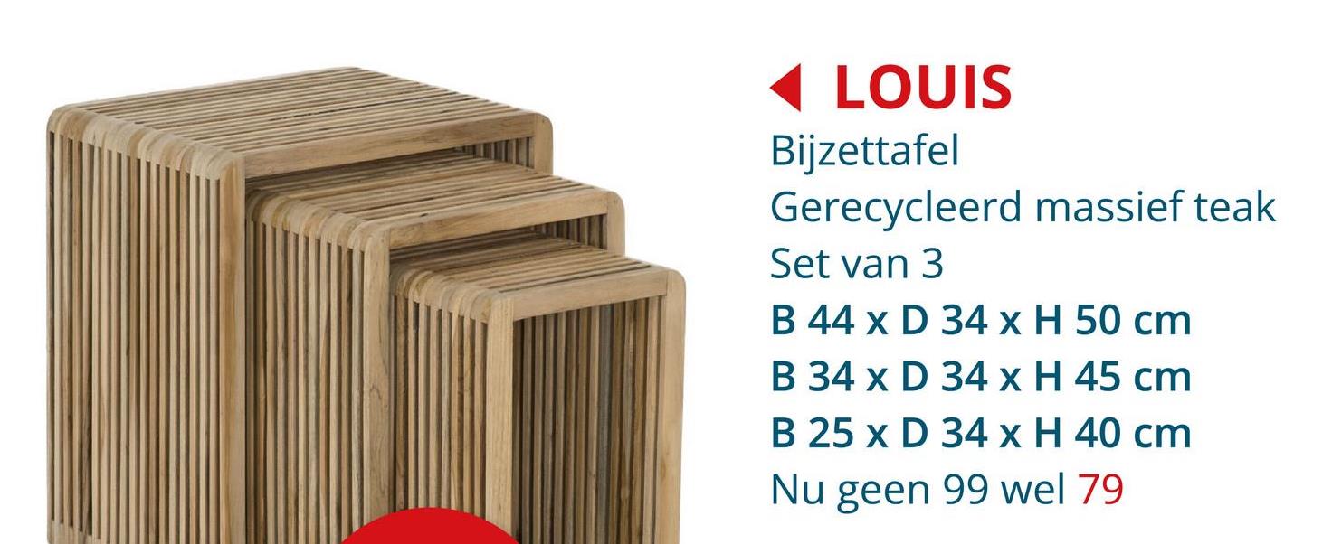 LOUIS
Bijzettafel
Gerecycleerd massief teak
Set van 3
B 44 x D 34 x H 50 cm
B 34 x D 34 x H 45 cm
B 25 x D 34 x H 40 cm
Nu geen 99 wel 79