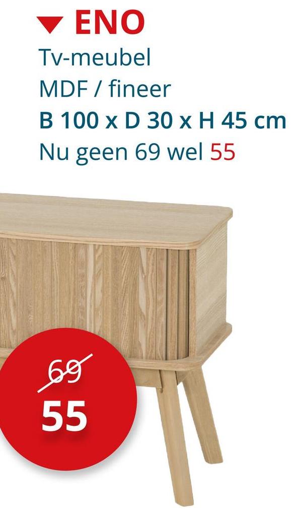 ENO
Tv-meubel
MDF / fineer
B 100 x D 30 x H 45 cm
Nu geen 69 wel 55
69
55