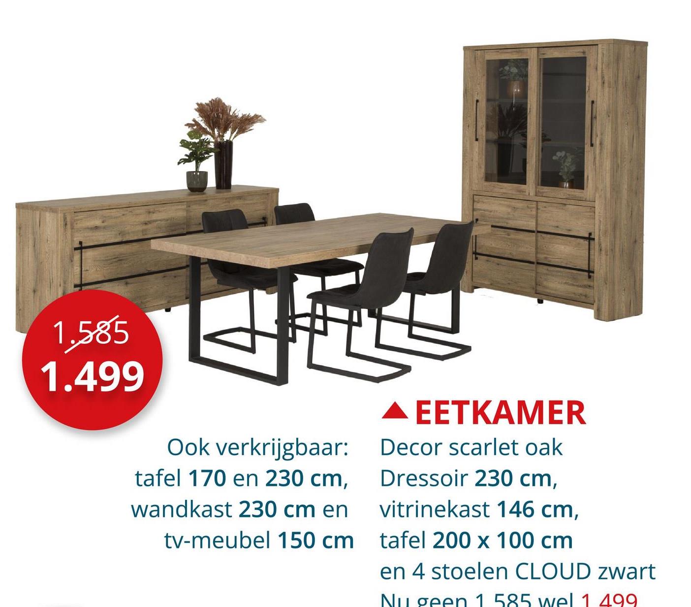 1.585
1.499
Ook verkrijgbaar:
tafel 170 en 230 cm,
wandkast 230 cm en
tv-meubel 150 cm
EETKAMER
Decor scarlet oak
Dressoir 230 cm,
vitrinekast 146 cm,
tafel 200 x 100 cm
en 4 stoelen CLOUD zwart
Nu geen 1 585 wel 1 499