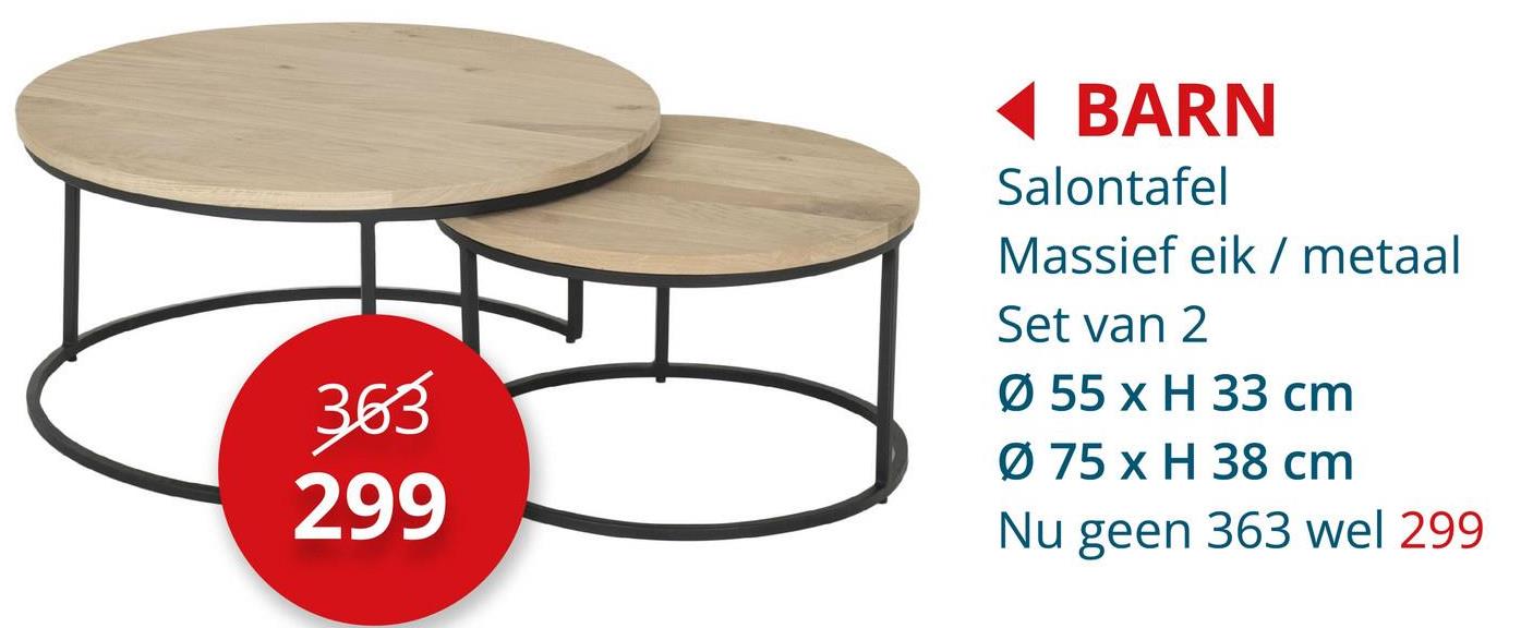 363
299
BARN
Salontafel
Massief eik/ metaal
Set van 2
Ø 55 x H 33 cm
Ø 75 x H 38 cm
Nu geen 363 wel 299