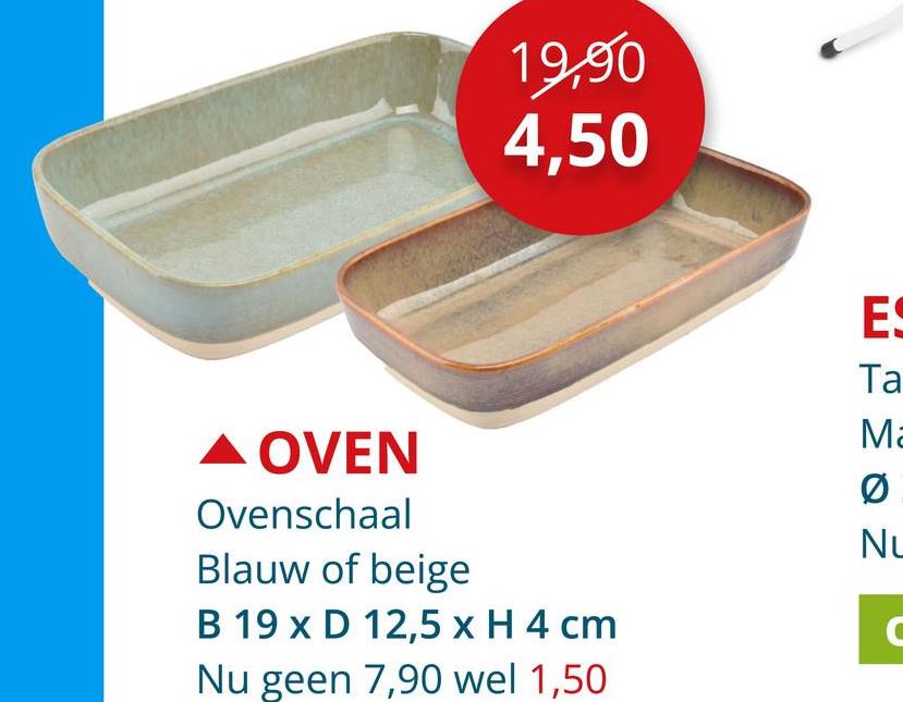 19,90
4,50
A OVEN
Ovenschaal
Blauw of beige
B 19 x D 12,5 x H 4 cm
Nu geen 7,90 wel 1,50
ES
Ta
Ma
0
NL
C