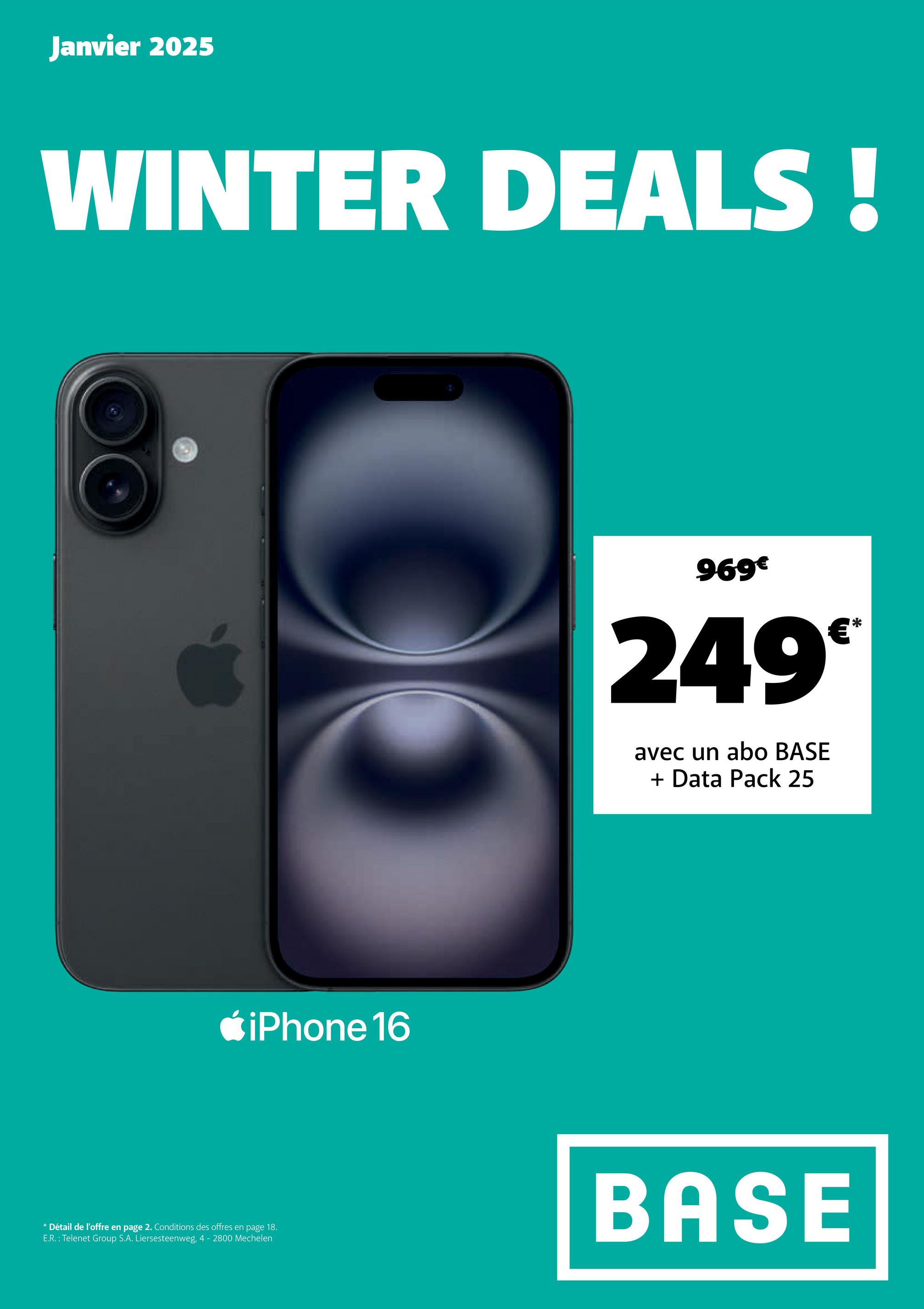 Janvier 2025
WINTER DEALS!
iPhone 16
* Détail de l'offre en page 2. Conditions des offres en page 18.
E.R.: Telenet Group S.A. Liersesteenweg, 4 - 2800 Mechelen
969€
249°
avec un abo BASE
+ Data Pack 25
BASE