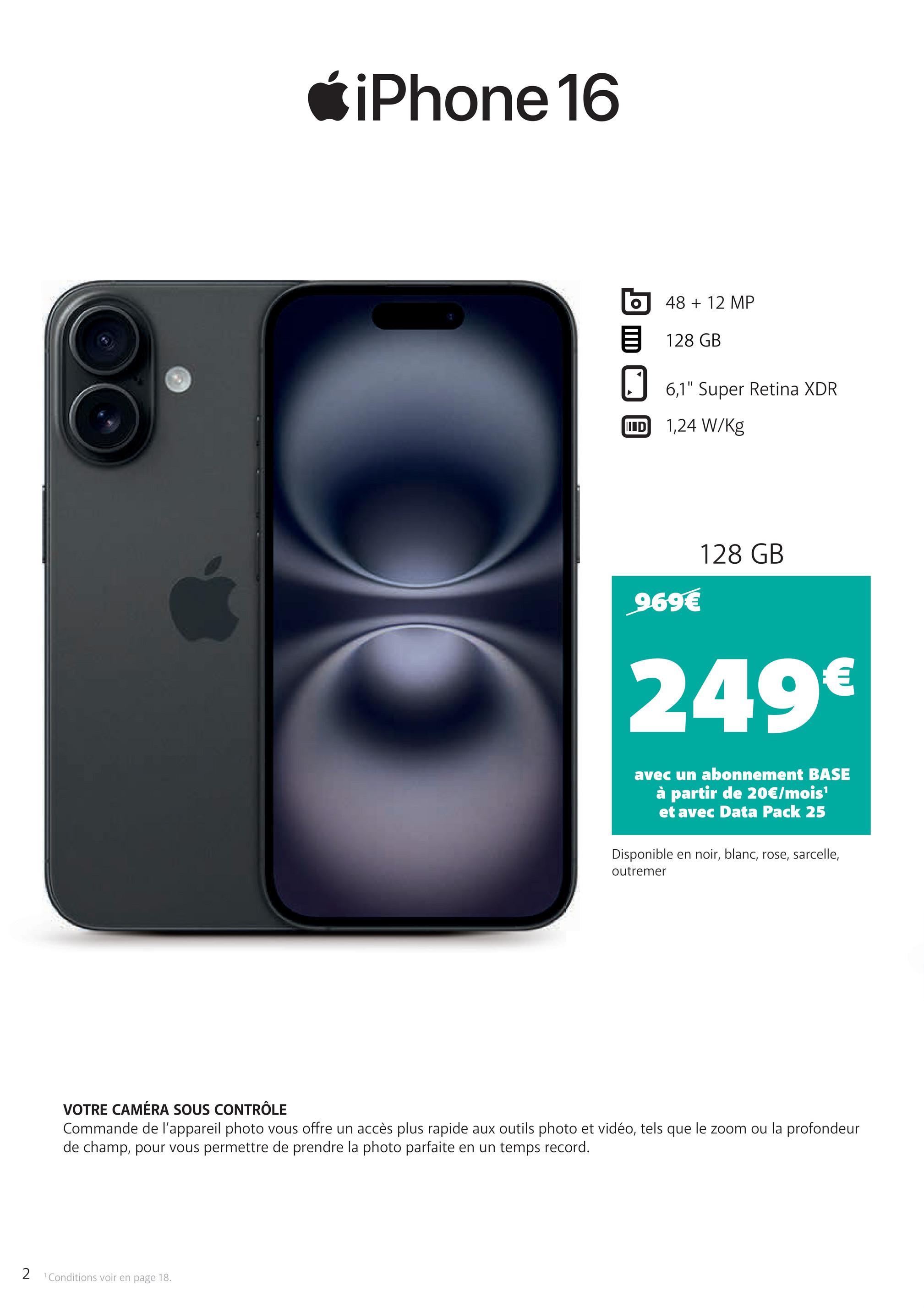 iPhone 16
O
48 + 12 MP
128 GB
☐ 6,1" Super Retina XDR
ID 1,24 W/kg
969€
128 GB
249€
avec un abonnement BASE
à partir de 20€/mois¹
et avec Data Pack 25
Disponible en noir, blanc, rose, sarcelle,
outremer
VOTRE CAMÉRA SOUS CONTRÔLE
Commande de l'appareil photo vous offre un accès plus rapide aux outils photo et vidéo, tels que le zoom ou la profondeur
de champ, pour vous permettre de prendre la photo parfaite en un temps record.
2 Conditions voir en page 18.