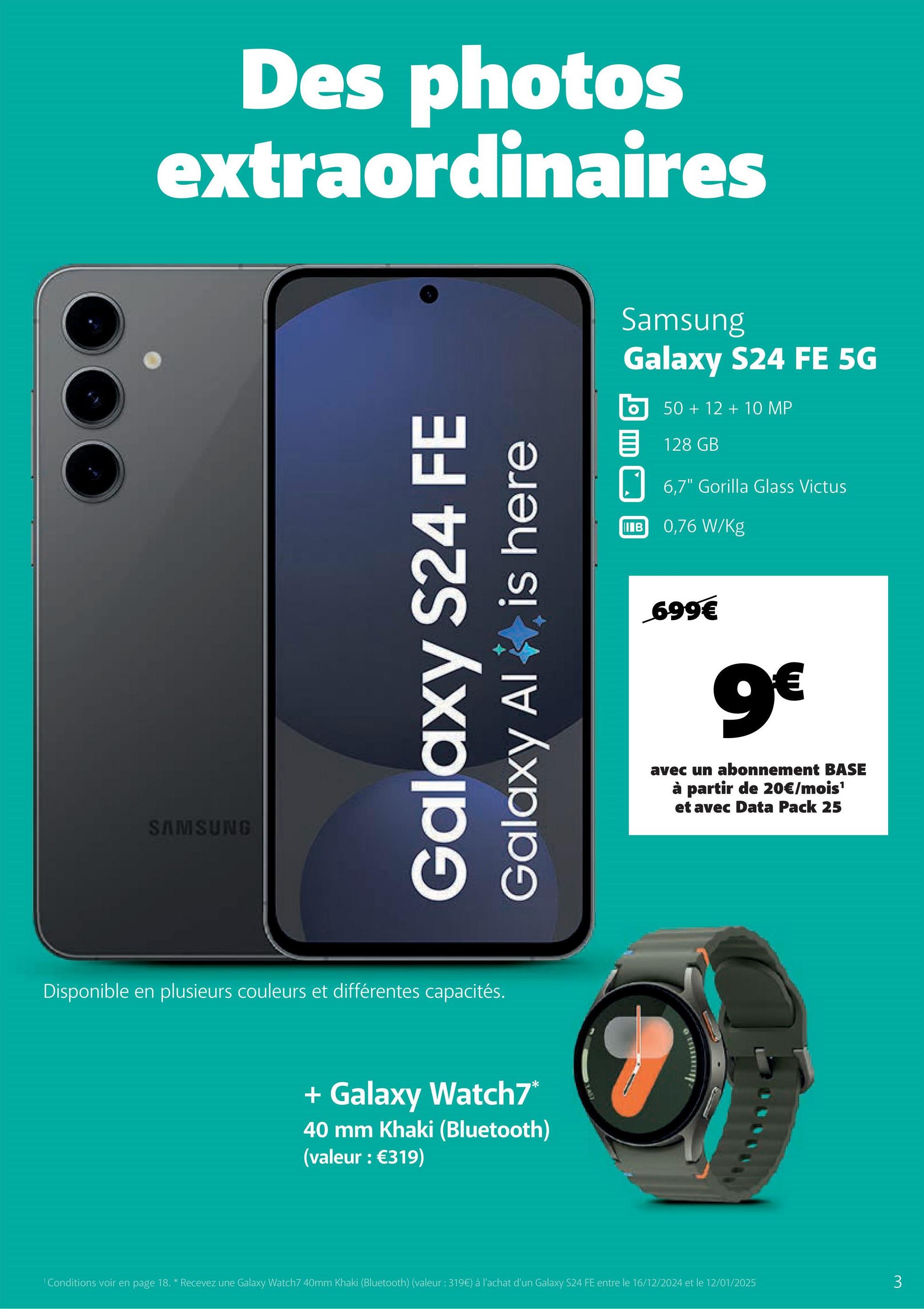 Des photos
extraordinaires
SAMSUNG
Galaxy S24 FE
Galaxy Al
is here
Disponible en plusieurs couleurs et différentes capacités.
+ Galaxy Watch7*
40 mm Khaki (Bluetooth)
(valeur : €319)
Samsung
Galaxy S24 FE 5G
50+12+10 MP
目 128 GB
IIB
6,7" Gorilla Glass Victus
0,76 W/Kg
699€
9€
avec un abonnement BASE
à partir de 20€/mois¹
et avec Data Pack 25
1 Conditions voir en page 18. * Recevez une Galaxy Watch7 40mm Khaki (Bluetooth) (valeur : 319€) à l'achat d'un Galaxy S24 FE entre le 16/12/2024 et le 12/01/2025
3