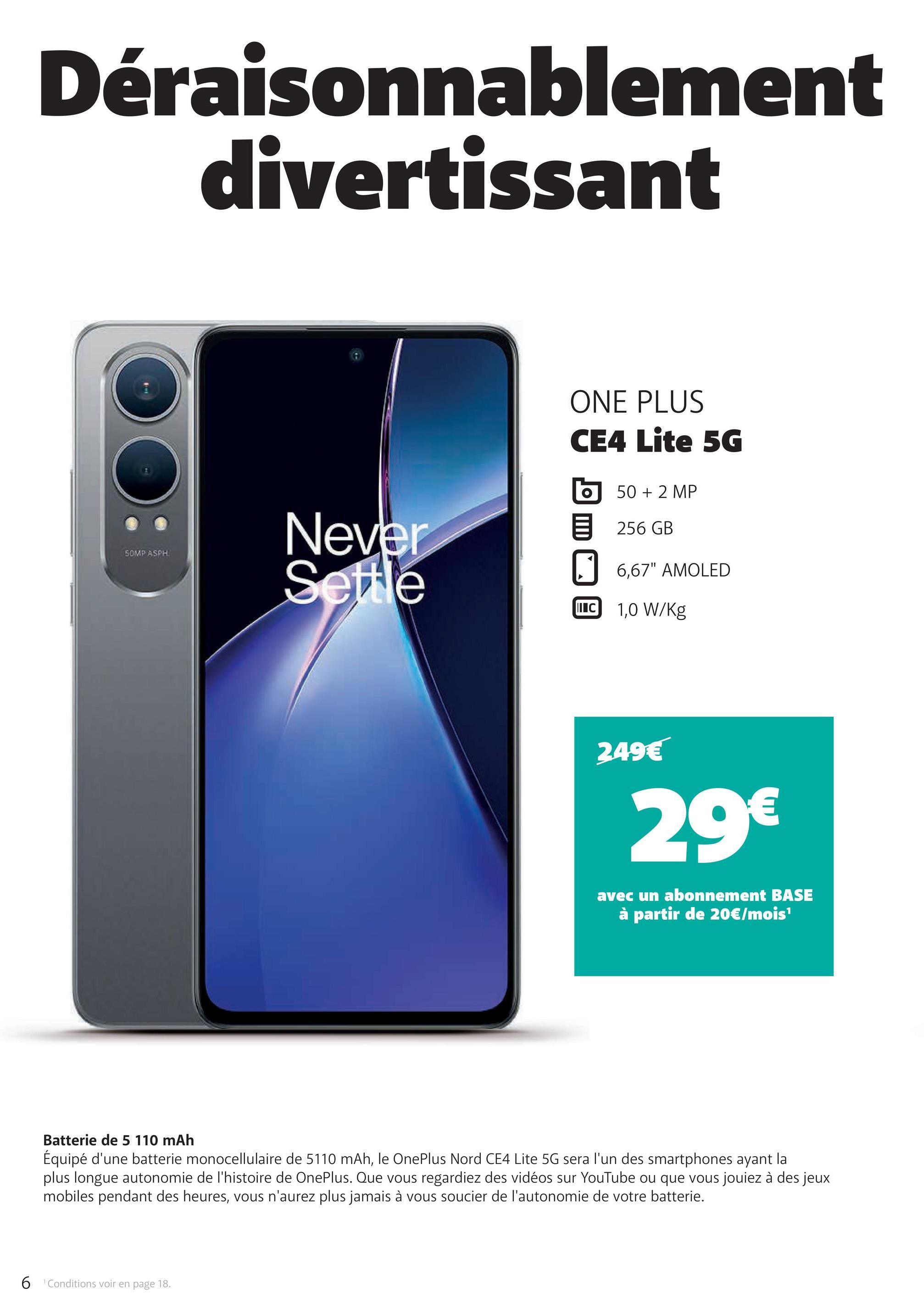 Déraisonnablement
divertissant
SOMP ASPH
Never
Settle
ONE PLUS
CE4 Lite 5G
50 + 2 MP
目 256 GB
☐ 6,67" AMOLED
C 1,0 W/Kg
249€
29€
avec un abonnement BASE
à partir de 20€/mois¹
Batterie de 5 110 mAh
Équipé d'une batterie monocellulaire de 5110 mAh, le OnePlus Nord CE4 Lite 5G sera l'un des smartphones ayant la
plus longue autonomie de l'histoire de OnePlus. Que vous regardiez des vidéos sur YouTube ou que vous jouiez à des jeux
mobiles pendant des heures, vous n'aurez plus jamais à vous soucier de l'autonomie de votre batterie.
6 Conditions voir en page 18.